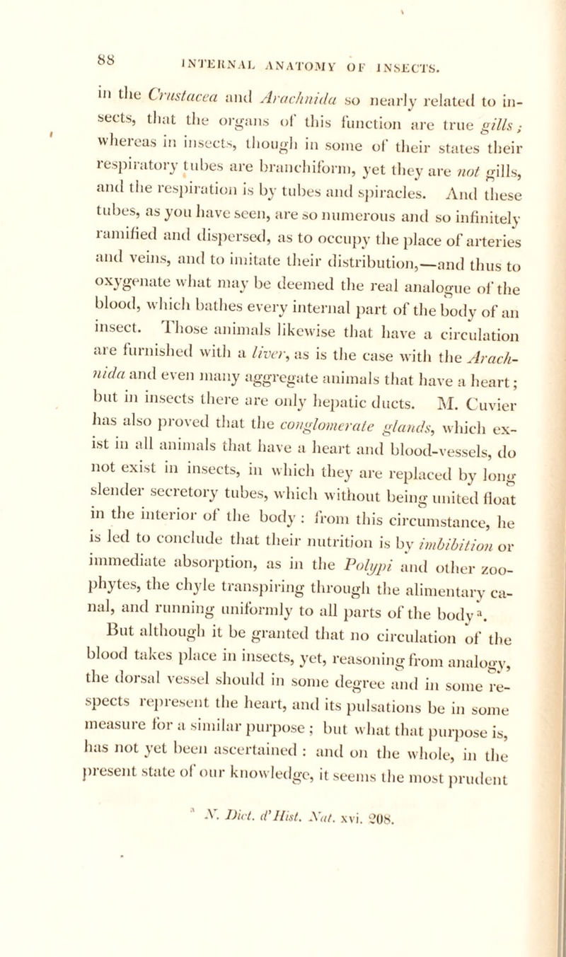 8S ill tlie Cj ustacea iukI Ai achnida so nearly related to in- sects, that the organs of this function are trueg///s; vvheicas in insects, though in some ot their states their respiratory tubes are branchiforni, yet they are not gills, and the resjiiration is by tubes and sjiiracles. And these tubes, as you liave seen, are so numerous and so infinitely ramified and disjiersed, as to occupy the place of arteries and veins, and to imitate their distribution,—and thus to oxygenate wliat may be deemed the real analogue oi'the blood, which bathes every internal part of the body of an insect. Those animals likewise that have a circulation are furnished with a liver, as is the case with the Arach- ntda and even many aggregate animals that have a heart; but in insects there are only hepatic ducts. M. Cuvier lias also proved that the conglomerate glatuls, which ex- ist in all animals that have a heart and blood-vessels, do not exist in insects, in which they are replaced by long slender secretory tubes, which without being united float in the interior of the body ; from this circumstance, he is led to conclude that their nutrition is by imbibition or immediate absorption, as in the Vol^pi and other zoo- phytes, the chyle transpiring through the alimentary ca- nal, and running uniformly to all parts of the body . But although it be granted that no circulation of the blood takes place in insects, yet, reasoning from analogy, the dorsal vessel should in some degree and in some re- spects represent the heart, and its pulsations be in some measure for a similar purpose ; but what that purpose is, has not yet been ascertained : and on the whole, in the present state ol our knowledge, it seems the most })rudent A. Diet, d’llist. \tit. xvi. '■,’08.