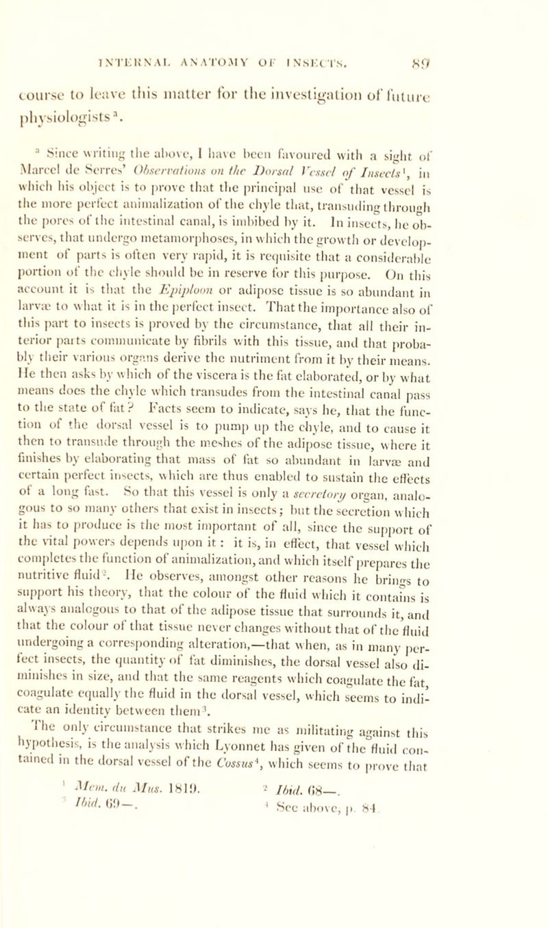 7XI'i;if NAI, ANATO.MV Ul' INSKC'l'S, course to leave tliis matter lor the investigation of'l’uture phvsiologists Since writinj; the alH)ve, 1 have heeii favoured with a siglit. of Marcel de Serres’ Ohservatioii.s on the Dorsal Vessel of Insects', in wliich Ids object is to prove that tlie principal use of that vessel is the more perfect animalization of the chyle that, trausudinrr tliroiudi the pores of the intestinal canal, is iiuldbed by it. In insects, he ob- serves, that undergo metamorphoses, in w hich the grow th or develop- ment of parts is often very rapiil, it is reepusite that a considerable portion of the chyle should he in reserve for this purpose. On this account it is that the Epiploon or adipose tissue is so abundant in larvm to w hat it is in tlic jterfect insect. That tlie imj)ortance also of this part to insects is proved by the circumstance, that ail their in- terior paits communicate by fibrils with this tissue, and that proba- bly their various organs derive the nutriment from it by tlieir means. 1 le then asks by w Inch of the viscera is the fat elaborated, or l)y what means does the chyle which transudes from the intestinal canal pass to the state of fat? Facts seem to indicate, says he, that the func- tion of tlie dorsal vessel is to pump up the chyle, and to cause it then to transude through the mcshes of the adipose tissue, w here it finishes by elaborating that mass of fat so abundant in larvm and certain perfect insects, which are thus enabled to sustain the efiects ot a long fast. So that this vessel is only a sccrelorp organ, analo- gous to so many others that exist in insects; but the secretion which it has to produce is the most important of all, since the support of the \-ital jiowcrs depends upon it: it is, in efiect, that vessel which completes the function of animalization, and which itself prepares the nutritive fluid-. He observes, amongst other reasons he brino's to support his theory, that the colour of the fluid which it contahis is alwajs analogous to that of the adijiose tissue that surrounds it, and that the colour of that tissue never changes without that of the fluid undergoing a corresponding alteration,—that w hen, as in many per- fect insects, the ijuantity of fat diminishes, the dorsal vessel also di- minishes in size, and that the same reagents which coagulate the fat coagulate ecjualli the fluid in the dorsal vessel, which seems to indi- cate an identity between theiiH. The only circumstance that strikes me as militating against this hypothesis, is the analysis w hich Lyonnet has given of the^'fluid con- tained in the dorsal vessel of the Cossiis^, w hich seems to prove that Mem. (in Mus. 1811). IhuUMi—. I hid. (if) — . 1 |, I