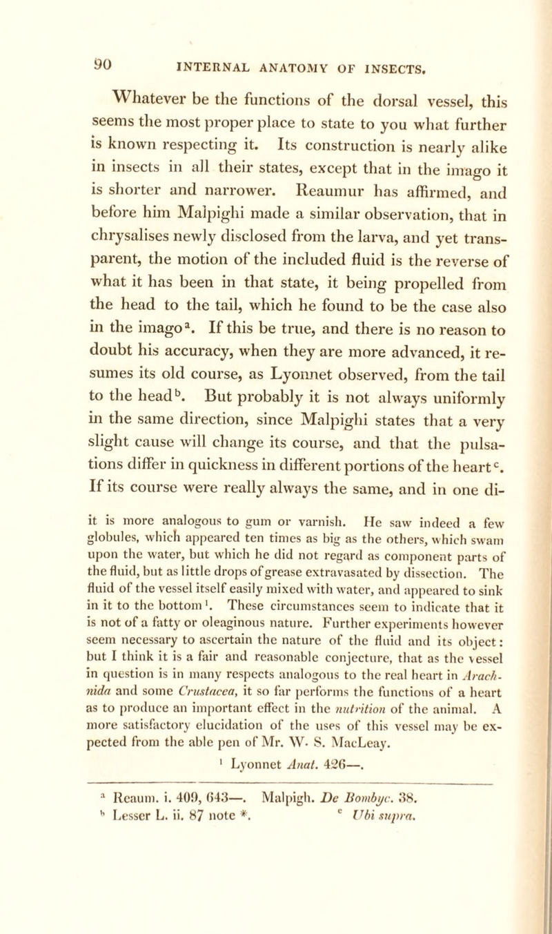 Whatever be the functions of the dorsal vessel, this seems the most proper place to state to you what further is known respecting it. Its construction is nearly alike in insects in all their states, except that in the imago it is shorter and narrower. Reaumur has affirmed, and before him Malpighi made a similar observation, that in chrysalises newly disclosed from the larva, and yet trans- parent, the motion of the included fluid is the reverse of what it has been in that state, it being propelled from the head to the tail, which he found to be the case also in the imago®. If this be true, and there is no reason to doubt his accuracy, when they are more advanced, it re- sumes its old course, as Lyonnet observed, from the tail to the head*’. But probably it is not always uniformly in the same direction, since Malpighi states that a very slight cause will change its course, and that the pulsa- tions differ in quickness in different portions of the heart*’. If its course were really always the same, and in one di- it is more analogous to gum or varnish. He saw indeed a few globules, which appeared ten times as big as the others, which swam upon the water, but which he did not regard as component parts of the fluid, but as little drops of grease extravasated by dissection. The fluid of the vessel itself easily mixed with water, and appeared to sink- in it to the bottom'. These circumstances seem to indicate that it is not of a fatty or oleaginous nature. Further experiments however seem necessary to ascertain the nature of the fluid and its object: but I think it is a fair and reasonable conjecture, that as the vessel in question is in many respects analogous to the real heart in Arac/i- nida and some Cricstncea, it so far performs the functions of a heart as to produce an important effect in the mit&gt;ition of the animal. A more satisfactory elucidation of the uses of this vessel may be ex- pected from the able pen of Mr. W. 8. MacLeay. ' Lyonnet Anat. 4!;26—. Rcaum. i. 40!), 043—. '' Lesser L. ii. 87 note *. Malpigh. Dc Bombijc. 38. ' hi supra.