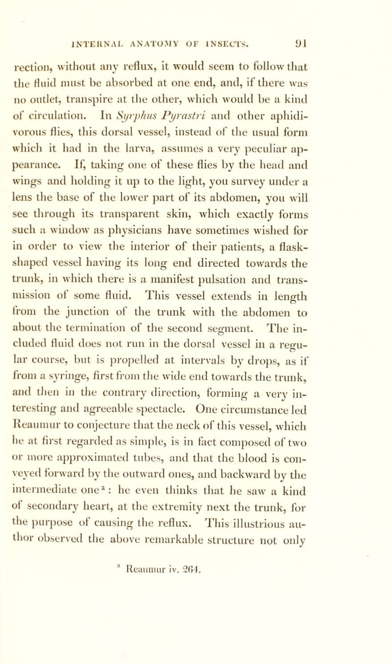 rection, without any reflux, it would seem to follow that the fluid must he absorbed at one end, and, if there was no outlet, transpire at the other, which would be a kind of circulation. In Sijrj)hus Pj/rastri and other aphidi- vorous flies, this dorsal vessel, instead of the usual form which it had in the larva, assumes a very peculiar ap- pearance. If, taking one of these flies by the head and wings and holding it up to the light, you survey under a lens the base of the lower part of its abdomen, you will see through its transparent skin, which exactly forms such a window as physicians have sometimes wished for in order to view the interior of their patients, a flask- shaped vessel having its long end directed tow'ards the trunk, in which there is a manifest pulsation and trans- mission of some fluid. This vessel extends in length from the junction of the trunk with the abdomen to about the termination of tlie second segment. The in- cluded fluid does not run in the dorsal vessel in a reiru- lar course, but is jn-opelled at intervals by drojos, as if from a syringe, first fi-oin the wide end towards the trunk, and then in the contrary direction, forming a very in- teresting and agreeable spectacle. One circumstance led Reaumur to conjecture that the neck of this vessel, which he at first regarded as simjile, is in fact composed of two or more apjiroximated tubes, and that the blood is con- veyed forward by the outward ones, and backward by the intermediate one®: he even thinks that he saw a kind of secondary heart, at the extremity next the trunk, for the purpose of causing the reflux. This illustrious au- thor observed the above remarkable structure not only '' Reaiamir iv. 2(!}.