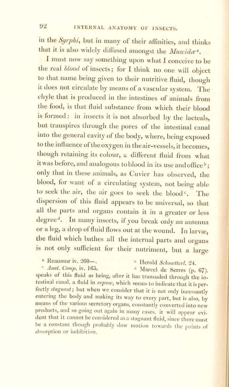 ill the Syrp/u, but in many of their aflhiities, aiul thinks that it is also widely dilfused amongst the MuschUe^. I must now say something upon what I conceive to be the leal hloocl of insects5 for I think no one will object to that name being given to their nutritive fluid, though it does not circulate by means of a vascular system. The chyle that is produced in the intestines of animals from the food, IS that fluid substance from which their blood is formed: in insects it is not absorbed by the lacteals, but transpires through the pores of the intestinal canal into the general cavity of the body, where, being exposed to the influence of the oxygen in the air-vessels, it becomes, though retaining its colour, a different fluid from what it was before, and analogous to blood in its use and office^’; only that in these animals, as Cuvier has observed, the blood, for want of a circulating system, not being able to seek the air, the air goes to seek the bloods The dispersion of this fluid appears to be universal, so that all the pai ts and organs contain it 111 a greater or less degree^. In many insects, if you break only an antenna or a leg, a drop of fluid flows out at the vvouiul. In larva?, the fluid which bathes all the internal parts and organs is not only sufficient for their nutriment, but a large ^ lleaiimur iv. 2(!0—. b He,-old Schmettcrl. ,‘24. Anat. Comp. iv. 1(!5. » Marcel clc Serres (p. 07). speaks of this fluid as being, after it has transuded tlirough the in- testinal canal, a fluid in ;-c&gt;;jo.vc, which seems to iiulicate that it is per- iccl\y stagnant-, hut when we consider that it is not only incessantly enteiing the body and making its way to eveiy part, but is also, by means of tiie vaiions secretory oi’gans, constantly converted into new proclucts, and so going out again in many cases,' it will a[)pcar evi- dent that it cannot he considered as a stagnant fluid, since there must lie a constant though prohahly slow motion towards the ptiiuts of absorption or imbibition.