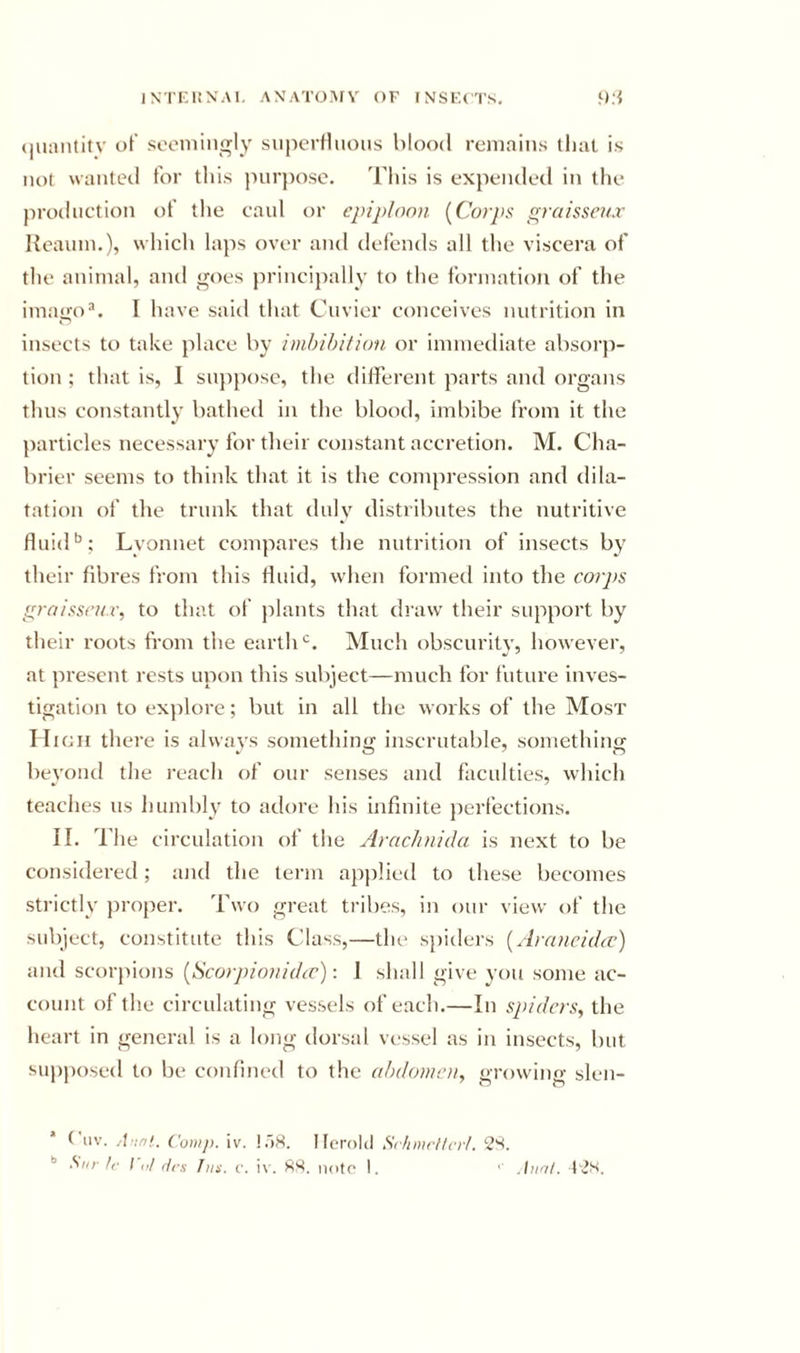 (|uaiititv of seoniingly superfluous blood remains tliiil is not wanted tor this purpose. This is expended in the production of the caul or epiploon [Corps graissenx lieauin.), which laps over and defends all the viscera of the animal, and goes principally to the formation of the imagoI have said that Cuvier conceives nutrition in insects to take place by imhibifion or immediate absorp- tion ; that is, 1 su})posc, the different parts and organs thus constantly bathed in the blood, imbibe from it the particles necessary for their constant accretion. M. Cha- brier seems to think that it is the compression and dila- tation of the trunk that duly distributes the nutritive fluid’’; Lyonnet compares the nutrition of insects by their fibres from this fluid, when formed into the corps grnissrii.v, to that of jilants that draw their support by tlieir roots from the earth*’. Much obscurity, however, at present rests upon this sul)ject—much for future inves- tigation to exjilore; but in all the works of the Most High there is always something inscrutable, something beyond the reach of our senses and faculties, which teaches us humbly to adore his infinite perfections. II. The circulation of the Arcichnida is next to be considered; and the term applied to these becomes strictly pro[)er. Two great tribes, in our view of the subject, constitute this Class,—the spiders [Arancida') and scorpions [Scorpionidev): I shall give you some ac- count of the circulating vessels of each,—In spiders, the heart in general is a long dorsal vc'sscl as in insects, but supposed to be confined to the abdomen, growing slcn- Cuv. A'tnl. Comp. iv. !.')8. Ilcrolil Sc/imrf/cr/. 2S.