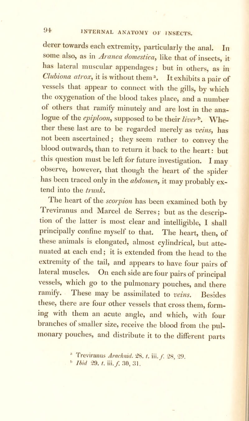 (leiei towai’ds eacli extremity, particularly the anal. In some also, as in Aranea domestica, like that of insects, it has lateral muscular appendages; but in others, as in Cluhiona atrox, it is without them ^ It exhibits a pair of vessels that appear to connect with the gills, by which the oxygenation of the blood takes place, and a number of others that ramify minutely and are lost in the ana- logue of the epiploon^ supposed to be their liver^. Whe- ther these last are to be regarded merely as veins, has not been ascertained ; they seem rather to convey the blood outwards, than to return it back to the heart: but this question must be left for future investigation. I may observe, however, that though the 'heart of the spider has been traced only in the abdomen, it may probably ex- tend into the trunk. The heart of the scorpion has been examined both by Tzevii'anus and Marcel de Serres; but as the descrip- tion of the latter is most clear and intelligible, I shall principally confine myself to that. The heart, then, of these animals is elongated, almost cylindrical, but atte- nuated at each end; it is extended from the head to the extremity of the tail, and appears to have four pairs of Liteial muscles. On each side are four pairs of principal vessels, which go to the pulmonary pouches, and there ramify. These may be assimilated to veins. Besides these, there are four other vessels that cross them, form- ing with them an acute angle, and which, with four branches of smaller size, receive the blood from the pul- monary pouches, and distribute it to the different parts  Treviranus Arachnid. 28. /. iii. f. 28, 2.‘I.  thid 29. /. iii./. .-to,