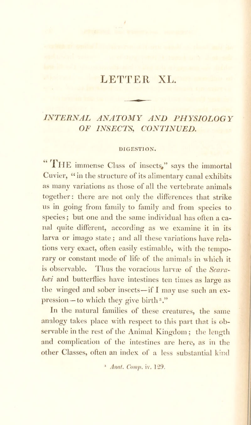 LETTER XL. INTERNAL ANATOMY AND PHYSIOLOGY OF INSECTS, CONTINUED. DIGESTION. “ The ininiense Class of insects^” says the immortal Cuvier, “ in the structui'e of its alimentary canal exhibits as many variations as those of all the vertebrate animals together: there are not only the differences that strike ns in going from family to family and from species to species; but one and the same individual has olten a ca- nal quite different, according as we examine it in its larva or imago state ; and all these variations have rela- tions very exact, often easily estimable, with the tempo- rary or constant mode of life of the animals in which it is observable. Thus the voracious larva' of the Scciva- h(Vi and butterflies have intestines ten times as larire as O the winged and sober insects—if I may use such an ex- pression—to which they give birth“.” In the natural families of these creatures, the same analogy takes place with respect to this part that is ob- servable in the rest of the Animal Kiiio-dom ; the leimth and complication of the intestines are here, as in the other Classes, olten an index ol’ a less substantial kind ■* Anal. Com}), iv, lii!).