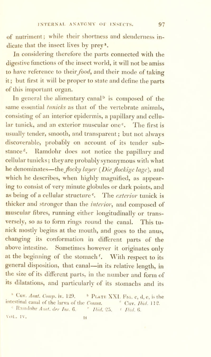 of nutriment; while their sliortness and slenderness in- dicate that the insect lives by prey*. In considering therefore the parts connected with the digestive functions of the insect world, it will not be amiss to have reference to their /oor/, and their mode of taking it; but first it will be proper to state and define the parts of this important oi gan. In general the alimentary canalis composed of the same essential tunicks as that of the vertebrate animals, consisting of an interior epidermis, a jiapillary and cellu- lar tunick, and an exterior muscular 0110“=. The first is usually tender, smooth, and transjnirent; but not always discoverable, probably on account of its tender sub- stance‘s. llamdohr does not notice the papillary and cellular tunicks; they are probably synonymous witli what he denominates—thefiochj layer {Diejiockige lage)^ and which he describes, when highly magnified, as appear- ing to consist of very minute globules or dark points, and as being of a cellular structure®. The exterior tunick is thicker and stronger than the interior^ and composed of muscular fibres, running either longitudinally or trans- versely, so as to form rings round the canal. This tu- nick mostly begins at the mouth, and goes to the anus, changing its conformation in diflerent parts of the above intestine. Sometimes however it originates only at the beginning of the stomach b With respect to its general disposition, that canal—in its relative length, in the size of its different parts, in the number and form of its dilatations, and particularly of its stomachs and its (aiv. Anat. Comp. iv. Pi.atk XXI. Kic,. c, d, c, is the intestinal canal of the larvii of the ('oii.ais.  Cnv. Und. I h?. Itainilohi- Alto/, dt-r hi.t. 0. ' Ih'td. C.'i. f Thtd. (I. VOL. IV. H
