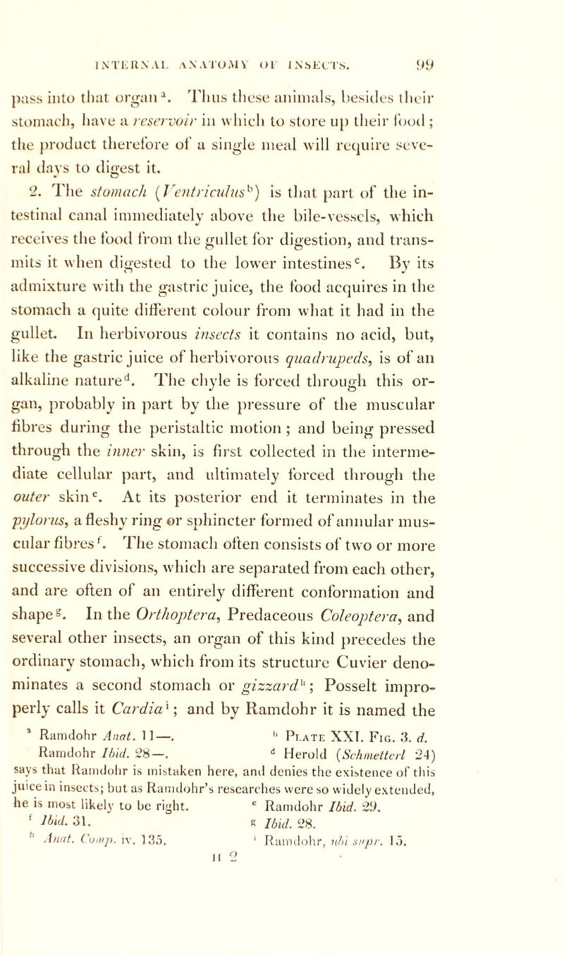 INTUUNAl. ANAIUMV ()1 IN.SKcr.S. pass into that organ Thus these animals, besides their stomach, have a reservoir in which to store up their I'ood ; the product therefore of a single meal will require seve- ral days to digest it. 2. The stomach {J'entricalus'^) is that |)art of the in- testinal canal immediately above the bile-vessels, which receives the fooil from the gullet for digestion, and trans- mits it when digested to the lower intestines'^. By its admixture with the gastric juice, the food acquires in the stomach a quite different colour from what it had in the gullet. In herbivorous insects it contains no acid, but, like the gastric juice of herbivorous quadrupeds, is of an alkaline nature'*. The chyle is forced through this or- gan, probably in part by the pressure of the muscular fibres during the peristaltic motion; and being pressed through the inner skin, is first collected in the interme- diate cellular part, and ultimately forced through the outer skin^. At its posterior end it terminates in the pploriis, a fleshy rijig or sphincter formed of annular mus- cular fibres The stomach often consists of two or moi'e successive divisions, which are separated from each other, and are often of an entirely different conformation and shapes. In the Orthoptera, Predaceous Coleoptera, and several other insects, an organ of this kind precedes the ordinary stomach, which from its structure Cuvier deno- minates a second stomach or gizzardi^'•, Posselt impro- perly calls it Cardia '; and by Ilamdohr it is named the ’ Ramdohr Anal. 11—. Pi.ate XXI. Fig. .‘I. ct. Ranulohr Ibid. 28—. Herold {Schnettcrl 24) says that Ramdolir is mistaken here, and denies the existence of this juice in insects; but as Ramdohr’s researches were so w idely extended, he is most likely to be right. ' Ramdohr Ibid. 29. ' 31. R Ibid. 28. ’’ Aunt. ( omp. iv. ' Ramdolir, nbi snpr. lo. &lt;•&gt;