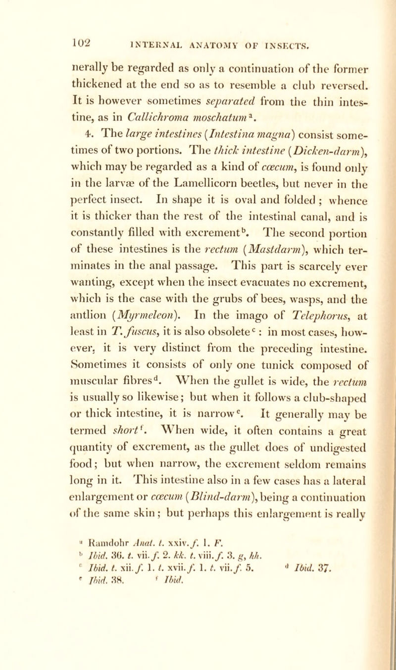 nerally be regarded as only a continuation of the former thickened at the end so as to resemble a club reversed. It is however sometimes separated from the thin intes- tine, as in Callichroma inoschatum ^. 4. The large intestines [Intestina magna) consist some- times of two portions. The thick intestine {Dicke7i-darm\ which may be regarded as a kind of ccecurn, is found only in the larvae of the Lamellicorn beetles, but never in the perfect insect. In shape it is oval and folded ; whence it is thicker than the rest of the intestinal canal, and is constantly filled with excrement*’. The second portion of these intestines is the rectum [Mastdarm), which ter- minates in the anal passage. This part is scarcely ever wanting, except when the insect evacuates no excrement, which is the case w ith the grubs of bees, wasps, and the antiion {Mprmeleon). In the imago of Tclephorus, at least in T. fuscus, it is also obsolete*^: in most cases, how- ever. it is very distinct from the preceding intestine. Sometimes it consists of only one tunick comjiosed of muscular fibres'*. When the gullet is wide, the rectum is usually so likewise; but when it follows a club-shaped or thick intestine, it is narrow'. It generally may be termed short^. When wide, it often contains a great quantity of excrement, as the gullet does of undigested food; but when narrow, the excrement seldom remains long in it. This intestine also in a few cases has a lateral enlargement or ccecurn {Blind-darm), being a continuation of the same skin ; but perhaps this enlargement is really  Itanulohr Anal. t. xxiv.y. 1. F. Ibid. .’to. i. vii./. 2. kk. t. viii./. .‘t. g, hh. ' Ibid. t. xii./. 1. /. xvii./. 1. t. vii./. 5. ' Jbid. JW. ^ Ibid. •* Ibid. 37.