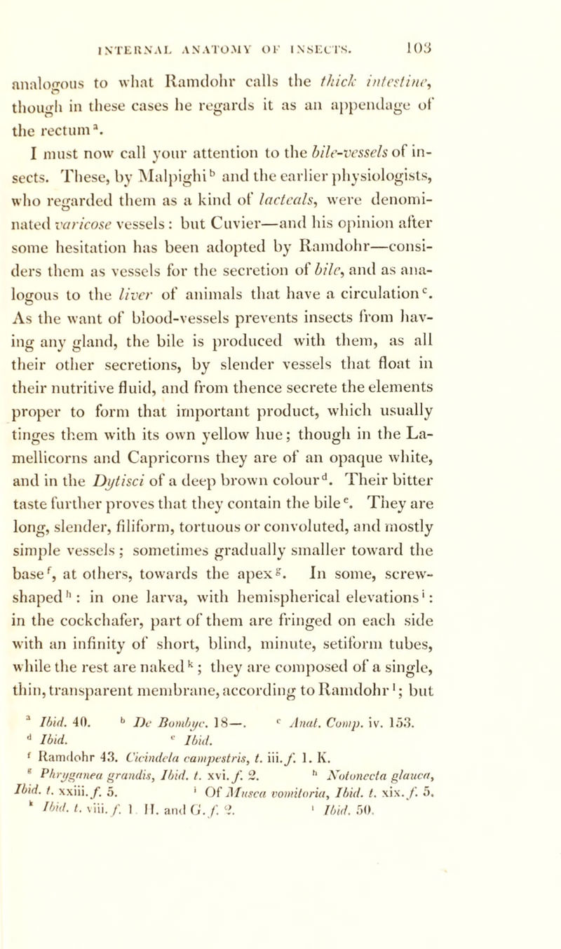 nnalon-oiis to what Ramclolir calls the thick intcctinc, though in these cases he regards it as an appendage of the rectum*. I must now call your attention to the hile-vessels of in- sects. These, by l\Ial}Mghi'’ and the earlier physiologists, who re&lt;rarded them as a kind of lactcals, were denomi- nated varicose vessels : but Cuvier—and his opinion after some hesitation has been adopted by Ramdohr—consi- ders them as vessels for the secretion of bile, and as ana- logous to the liver of animals that have a circulation‘s. As the want of blood-vessels prevents insects from hav- ing any gland, the bile is produced with them, as all their other secretions, by slender vessels that float in their nutritive fluid, and from thence secrete the elements proper to form that important product, which usually tinges them with its own yellow hue; though in the La- mellicorns and Capricorns they ai'e of an opacpie white, and in the Djjtisci of a deep bi’own colour'*. Their bitter taste further proves that they contain the bile^ They are long, slender, filiform, tortuous or convoluted, and mostly simple vessels ; sometimes gradually smaller tow'ard the base*^, at others, towards the apex^. In some, screw- shaped*’: in one larva, with hemispherical elevations': in the cockchafer, part of them are fringed on each side with an infinity of short, blind, minute, setiform tubes, w bile the rest are naked *'; they are comjiosed of a single, thin, transparent membrane, according to Ramdohr *; but * Ihid. 40. '&gt; JJc Bom/ji/c. 18—. Anal. Camp. iv. 15.3. •* Ibid. ibid. ' Ramdohr 4.3. Cicindcla campestrls, t. iii./. 1. K. * Pbrpgrmea graiidis, Ibid. t. wi.f. 2. Kotunccla gtaiica, Ibid. t. xxiii.y. 5. ‘ Of Alusca vomiloria. Ibid. t. xix./’. 5. ‘ Ibid. t. All. f\ \ JI. and O.' Ibid.m.