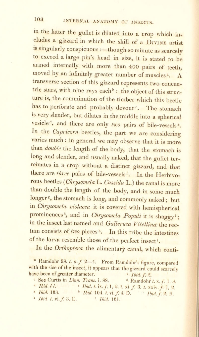 IN’IKRNAL ANATO.MV' OK J NytCTS). in the latter the gullet is dilated into a crop which in- cludes a gizzard in which the skill of a Divine artist is singulaily consjiicuous :—though so minute as scarcely to exceed a large pin’s head in size, it is stated to be armed internally with more than 400 pairs of teeth, moved by an infinitely greater number of muscles*. A transverse section of this gizzard represents two concen- tric stars, with nine rays each'’: the object of this struc- ture is, the comminution of the timber which this beetle has to perforate and probably devourThe stomach is very slender, but dilates in the middle into a spherical ^esicle‘', and there are only t'wo pairs of bile-vessels*. In the Capyico7'n beetles, tlie part we are considering varies much: in general we may observe that it is more than doxihle the length of the body, that the stomach is long and slender, and usually naked, that the gullet ter- minates in a crop without a distinct gizzard, and that there are three pairs of bile-vessels f. In the Herbivo- rous beetles {Chrysomela L. Cassida L.) the canal is more than double the length of the body, and in some much longer g, the stomach is long, and commonly naked; but Chrysoinelci vwlcicea it is covei’cd with hemispherical prominences'’, and in Chrysomela Popidi it is shaggy'; in the insect last named and Galleruca VHelUnce the rec- tum consists of Aco piecesIn this tribe the intestines of the larva resemble those of the perfect insect'. In the Orthoptcra the alimentary canal, which conti- Rainclohr 98. t. x.y. 2—4. I'rom Itanulohr’s figure, compared with the size of the insect, it appears that thegizzaril could scarcely have been of greater diameter. •&gt; jhid. f. 2. r See Curtis in Linn. Trans, i. 88. ■&gt; Raindohr t. x.f. 1. rf. “ Ibid. ft. I Ibid. /. ix./. 1,2. (. x’l.f. .S. /. xxiv./. 1, 2. ' Ibid. 108.  Ibid. 101./. vi./; 1. I), &gt; Ibid./.'it. R. ‘ Ibid I. v]. f. E. ' Ibid. 101,
