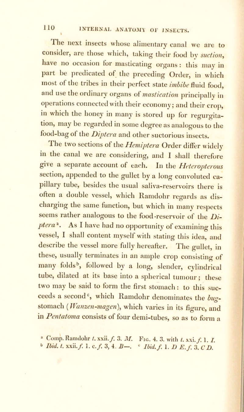 \ riie next insects wliose uliinentary canal we are to consider, are those which, taking their food by suction, have no occasion for masticating organs : this may in part be predicated of the preceding Order, in which most of the tribes in tlieir perfect state imbibe fluid food, and use the ordinary organs mastication principally in operations connected with their economy; and their crop, in which the honey in many is stored up lor I’egurgita- tion, may be regarded in some degree as analogous to the food-bag of the Diptera and other suctorious insects. The two sections of the Hemiptera Order differ widely in the canal we are considering, and I shall therefore give a separate account of ea^h. In the hleteroptcrous section, appended to the gullet by a long convoluted ca- pillary tube, besiiles the usual saliva-reservoirs there is often a double vessel, which Ramdohr regards as dis- charging the same lunction, but which in many respects seems rather analogous to the food-reservoir of the Di- ptcya^. As I have had no opjiortunity of examining this vessel, I shall content myself with stating this idea, and describe the vessel more fully hereafter. The gullet, in these, usually terminates in an ample crop consisting of many folds'’, followed by a long, slender, cylindrical tube, dilated at its base into a spherical tumoui’; these two may be said to form the first stomach: to this suc- ceeds a seconds which Ramdohr denominates the bn&lt;r~ stomach (Wanzen-magen), which varies in its figure, and in Pentatoma consists of four demi-tubes, so as to form a “ Comp. Ranulohr t. xxii./. 3. M. Fig. 4. 3. with t. .\xi./. 1. /. Ibid. 1. xxii./. 1. c./. 3, 4. B—. “ Ibid./. 1. D E.f. 3. CD.
