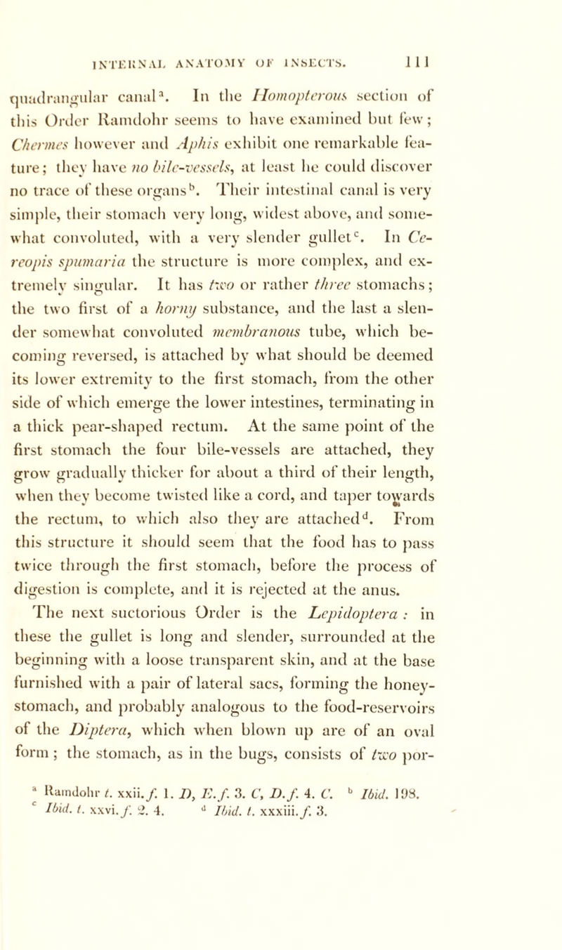 qiiadriUi^iilar canals In tlie Ilomopterous section of this Order llanulohr seems to have examined hut few; C/icrmes however and Aphis exhibit one remarkable fea- ture; they have no bilr-vcsscls, at least he could discover no trace of these organs^. Their intestinal canal is very simple, their stomach very long, widest above, and some- what convoluted, with a verv slender gullet‘s. In Cc- reopis spumaria the structure is more complex, aiul ex- tremely singular. It has t'vo or rather three stomachs; the two first of a hornij substance, and the last a slen- der somewhat convoluted membranoits tube, which be- coming reversed, is attached by what should be deemed its lower extremity to the first stomach, from the other side of which emerge the lower intestines, terminating in a thick pear-shaped rectum. At the same point of the first stomach the four bile-vessels are attached, they grow gratlually thicker for about a third of their length, when they become twisted like a cord, and taj)er towards the rectum, to which also they are attached*^. From this structure it should seem that the food has to pass twice through the first stomach, before the process of digestion is complete, and it is rejected at the anus. The next suctorious Order is the Lepidoptera : in these the gullet is long and slender, surrounded at the beginning with a loose transparent skin, and at the base furnished with a pair of lateral sacs, forming the honey- stomach, and probably analogous to the food-reservoirs of the Dipteru, which when blown up are of an oval form ; the stomach, as in the bugs, consists of t-jco ])or- “ llamdolir t. xxii./. 1. B, E. f. 3. C, D.f. 4. C. '' Ibid. 198. Ibid. i. xxvi.y. 4. Ibid. t. xxxiii./. 3.
