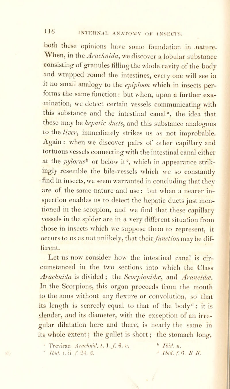 IX'I'KMN.M, ANA'I'O^MV Ol 1 NSIIC'I'.-^. both tiiese opinions have some f’ouiulation in nature. When, in the Arachnida, we discover a lobniar substance consisting ot grannies filling the whole cavity ot the body and wrapped I'onnd the intestines, every one will see in Jt no small analogy to the epiploon which in insects per- forms the same function : but when, upon a further exa- mination, we detect certain vessels communicatinxi with this substance and the intestinal canal®, the idea that these may he hepatic ducts, and this substance analogous to the liver, immediately strikes us as not improbable. Again : when we discover paii's of other capillaiy and tortuous vessels connecting with the intestinal canal either at the pplorus^ or below it% which in appearance strik- ingly resemble the bile-vessels which we so constantly find in insects, we seem warranted in concluding that they are of the same nature and use: but when a iiearer in- spection enables us to detect the hepatic ducts just men- tioned in the scorpion, and we find that these ca})illary vessels in the sj)ider are iii a very different situation from those in insects which we suppose them to re})resent, it occurs to us as not unlikely, that tlieir/in?r//r;?nn.ay be dif- ferent. Let us now consider how the intestinal canal is cir- cumstanced in the two sections into which the Class Arachnida is divided ; the Scorpionidic, and Aranciihe. In the .Scorpions, this organ proceeds from the mouth to the anus without any flexure or convolution, so that its length is scarcely equal to that ol' the body'*; it is slender, and its diameter, with the excejition of an irre- gular dilatation here and there, is nearly the same in its whole extent; the gullet is short; the stomach long, •“ 'rrcvlran An/cfni'ni t. 1. 6. i\ ’’ Ifiirt. ii.  ii/hI. t. ii /: ,’t. /3. &gt;' it„(i. /. &lt;1 n n.