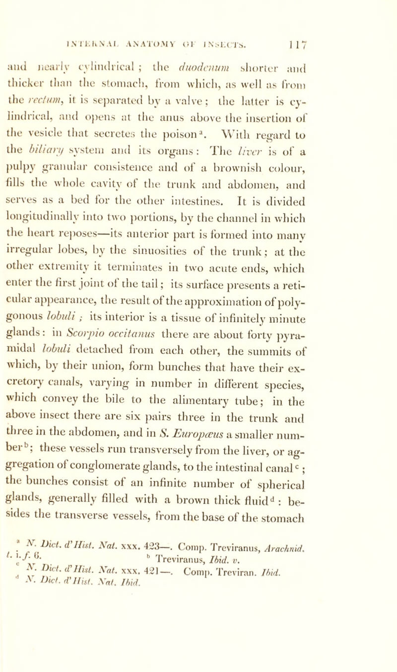and neai ly c vliiuh ical ; the dnodnnnn sliorlcr and thicker than the stomach, from whicli, as well as from tlie rectum, it is separated by a valve; the latter is cy- lindrical, and t&gt;j)ens at tlie amis above the insertion of the vesicle that secretes the poison^, \\dtli regard to the bilian/ system ami its organs : The liver is of a pulpy granular consistence and of a brownish colour, fills the whole cavity ot the trunk and abdomen, and serves as a bed for the other intestines. It is divided longitudinally into two portions, by the channel in which the heart rejioses—its anterior part is formed into many irregular lobes, by the sinuosities of the trunk; at the other extremity it terminates in two acute ends, which enter the first joint ot die tail; its surface presents a reti- cular appearance, the result of the approximation of poly- gonous lobidi; its interior is a tissue of infinitely minute glands: in Scorpio occitanm there are about forty pyra- midal lobuli detached from each other, the summits of which, by their union, form bunches that have their ex- cretory canals, varying in number in different species, wdiich convey the bile to the alimentary tube; in the above insect there are six pairs three in the trunk and three in the abdomen, and in S. Europccus a smaller num- ber'^; these vessels run transversely from the liver, or ag- gregation of conglomerate glands, to the intestinal canal; the bunches consist of an infinite number of spherical glands, generally filled with a brown thick fluid: be- sides the transverse vessels, from the base of the stomach ^ - Diet, d Hist. Nat. \xx. 423—. Comp. Treviranus, Arachnid, t. &gt;&gt; I’reviranus, Ibid. v. 1 . Diet, d Hist. },at. xxx. 421—. Comp. Treviran. Ibid. ■' A. Dic&gt;. d'Hist. Nat. Ibid.