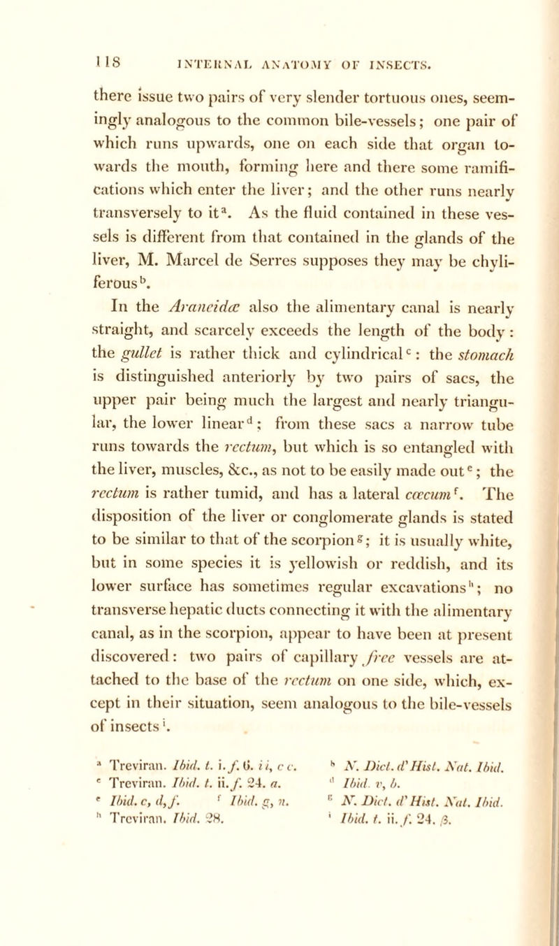 there issue two pairs of very slender tortuous ones, seem- ingly analogous to the common bile-vessels; one pair of which runs upwards, one on each side that organ to- wards the mouth, forming here and there some ramifi- cations which enter the liver; and the other runs nearly transversely to it®. As the fluid contained in these ves- sels is different from that contained in the glands of the liver, M. Marcel de Serres supposes they may be chvli- ferous In the Arancidcc also the alimentary canal is nearly straight, and scarcely exceeds the length of the body: \he gullet is rather thick and cylindrical‘s: the stomach is distinguished anteriorly by tw'o pairs of sacs, the upper pair being much the largest and nearly triangu- lar, the lower linear^; from these sacs a narrow tube runs towards the rectum, but wdiich is so entangled with the liver, muscles, &amp;c., as not to be easily made out®; the rechun is rather tumid, and has a lateral ccccuvA. The disposition of the liver or conglomerate glands is stated to be similar to that of the scorpion S; it is usually white, but in some species it is 3'ellowish or reddish, and its lower surface has sometimes regular excavations''; no transverse hepatic ducts connecting it with the alimentary canal, as in the scorpion, ajipear to have been at present discovered: two pairs of capillary free vessels are at- tached to the base of the rectum on one side, which, ex- cept in their situation, seem analogous to the bile-vessels of insects'. “ Treviran. Ihid. 1. i.f.d. ii, cc. ' Treviran. Ihid. t. W.f. 24. a. ' Ihid. c, d,f. •' Ihid. g, n.  Treviran. Ihid. 2H. A'. Did. d' Hisl, Hat. Ihid.  Ihid. V, h. H. Did. d' Hitt. Hal. Ihid. ' Ihid. t. W. f. 24. (i.