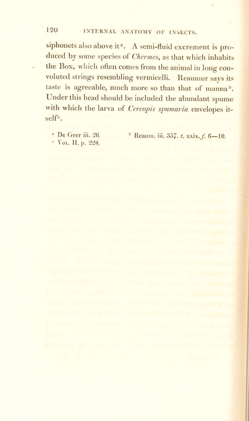 biphonets also above it^. A semi-fluid excrement is pro- duced by some species of Chernies, as that which inliabits the l?ox, whicli often comes from tlie animal in long con- voluted strings resembling vermicelli. Reaumur says its taste is agreeable, much more so than that of manna Under this head should be included the abundant spume wdth which the larva of Cercopis spnmaria envelopes it- selU.  De (iecr iii. 2G. •’ Rcauni. iii. G.57. t. xxix./. G—10,  ^'ol,. II. p. 228.