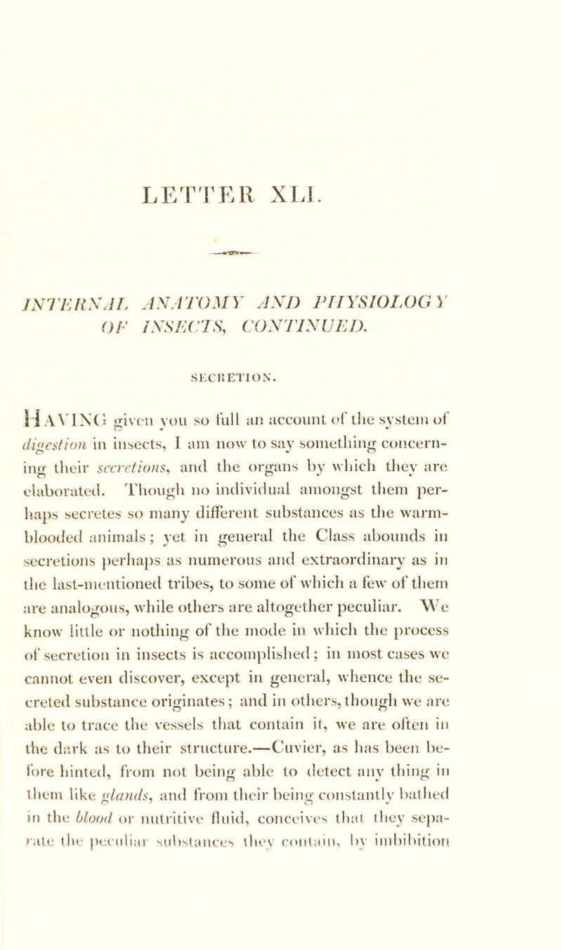 LET'l'ER XIJ. JNl'KItXJL JN.l'J'OMY ylXD PHYSIOLOGY OP ISSLC'IS, CONTINUED. SKCnETION. Havixc I given YOU so full an account ol the system ol digestion in insects, I am now to say something concern- ing their srcirfiuns, ami the organs by \\hich they arc elaborated. Though no individual amongst them per- haps secretes so many different substances as the warm- blooded animals ; vet in general the Class abounds in secretions j)erha})s as numerous and extraordinary as in the last-mentioned tribes, to some of which a few of them are analogous, while others are altogether peculiar. We know little or nothing of the mode in which the process of secretion in insects is accomplished ; in most cases we cannot even discover, except in general, whence the se- creted substance originates; and in others, though we are able to trace the vessels that contain il, we are often in the dark as to their structure.—Cuvier, as has been be- fore hinted, from not being able to detect any thing in them like glands, and from their being constantly bathed in the blood or nutritive fluid, conceives that they sepa- rate the pecidiar sul)stances they contain, by ind)ibi(ioti