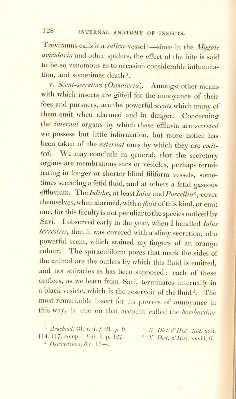 lieviniiius calls it a .Srt//zY/-vessel ^—.since in the JSIys^cile aviciilaria and other spiders, the elT’ect ol’ the bite is said to be so venomous as to occasion considerable inflamma- tion, and sometimes death V. Scent-secretors {Osmatcria). Amongst other means with which insects are gifted for the annoyance of their foes and pursuers, are the jiowerlul scents which many ol’ tliem emit when alarmed and in danger. Concermmj’ the internal organs by which these effluvia are secreted we possess but little information, but more notice has been taken of the external ones by which they are emit- ted. W'^e may conclude in general, that the secretory oigans are membranous sacs or vesicles, perhaps termi- nating in longer or shorter blind filiform vessels, some- times secreting a fetid fluid, and at others a fetid gaseous effluvium. 1 \\q.lultdce, at least/w/ws Porcellio^, cover themselves, when alarmed, with aJluid of this kind, or emit one, for this facidty is not pecnliartothe species noticed by Savi. I observed early in the year, when I handled lulus tenestiis^ that it was covered with a slimy secretion, of a {lowerful scent, which stained my fingers of an orano-e colour. The spiraculifbrm pores that mark the sides of the animal are the outlets by which this fluid is emitted, and not spiracles as has been supposed: each of these orifices, as we learn from Sa\ i, terminates internally in a black vesicle, which is the reservoir of the fluid‘k The most lemarkable insect lor its jiowers of annoi’ance in this vvay, is (me on (hat account called the hantbardier Arnchnid. ;il. /. ii. /; i?l. y;. &lt;).  .y. iy„.,_ d'llhi. Xai. xxii. 114. 117. 1.'011I|). \'oi.. I. |). 127. *■ X Dul. d'JJixl, x.wiii. C. (hservazimti, ).'!—.