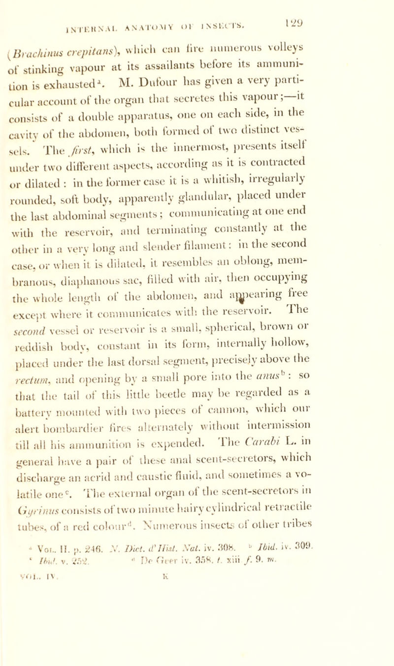IMT.ItNAl. ANAIOMV Ol INSIA IS. ^Ihachinus crepita&gt;is), ul«icl&gt; am lire mm.eroi.s volleys ol stinking va})our at its assailants before its ammuni- tion is exhausted\ M. Dufour has given a very parti- cular account of the organ that secretes this vapour; it consists of a double apparatus, one on each side, in the cavity of the abdomen, both formed of two distinct ves- sels. The /irsf, which is the innermost, jn-esents itself under two dliferent aspects, according as it is contracted or dilated : in the former case it is a whitish, irregularly rounded, soft body, apparently glandular, placed under the last abdominal segments ; communicating at one end with the reservoir, and terminating constantly at the other in a very long and slender filament: in the second case, or when it is dilated, it resembles an oblong, mem- branous, diaphanous sac, filled with air. then occupying the whole length ol the abdomen, and aj^ieaiing fiee except where it communicates with tlie reservoir. i he second vessel or reservoir is a small, spherical, brown or reddish body, constant in its form, internally hollow, placed under the last dorsal segment, precisely above the rectum, and f)pening by a small pore into the amis'^ . so that the tail ol’ this little beetle may be regarded as a batterv momiterl with twi) jiieces ol cannon, uhith oni alert bombardier lircs alternately vi ithout inteimission till all his ammunition is expended. 1 he i arnhi L. in general have a jiair ol lliesc anal scent-si'cretois, which discharge an acrid and caustic fluid, and sometimes a vo- latile one'. 'I'he external organ of the scent-secrotors m injiimis consists of two minine hairy cylindrical retractile tubes, of a red colour'. N’umerous insecLs c;l other tiibes - Voi,. II. -). 2A(\. y. Diet, d'llut. Xut. iv. .'tOh, Jbid. iv. ‘ tin,'. V.  J)f tJifr Iv. .'1.')^'. I. xiii /• fl- '.I'M.. I\ K