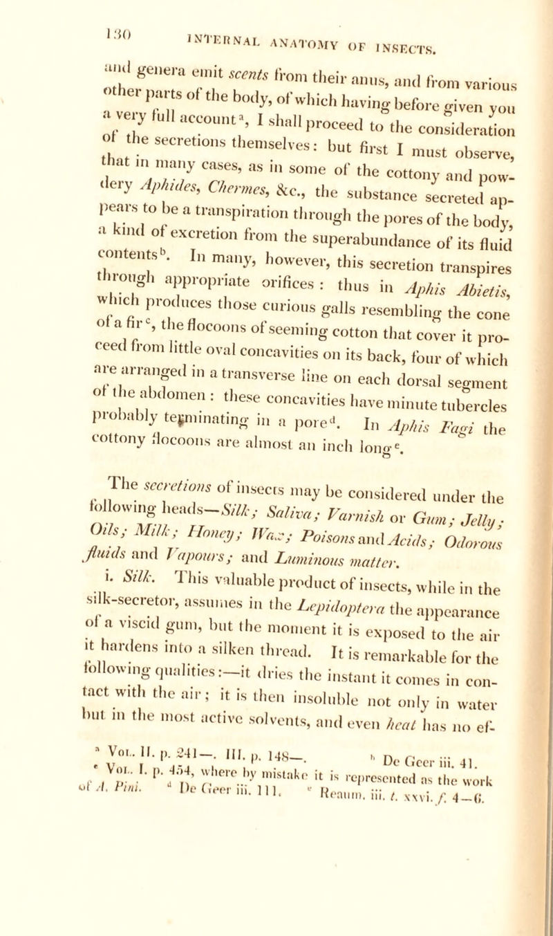 i;U) INTKrmAI. ANATOMY OF INSF.CTS. tl&gt;eir am„, u,ul Iron, various li« parts „( tl,e body, orwltich liuving Irefore given j„„ a very (nil accounts I shall proceed to the conshleraLn ol he secret,ous then,selves: but first I must observe, that „.a„y cases, as i„ so„,e of the cottony and pow- .lery r/p ,„te, iltc., the substance secreted an. pear., to be a transpiration througl, the pores of the body, a kuul o excretion fro,,, the superabun.lauce of its fluitl con euts . In many, however, this secretion transpires •l■•■o,.gh appropriate orifices : tints in ofp/,/s jLis, w Ch prothtces those curious galls re.se„,bli„g the cone ol a fir , the flocoous of seetniug cotton that cover it pro- ceed from little oval concavities on its back, four of which ate arrange,! ,n a transverse line on each dorsal segment ,e a ), omen : these concavities have minute tubercles p.obably te^unnatmg in a pore-'. 1„ cottony .'locooiis are almost an inch long-e. The sa,r/io»s of insecis may be coiisidereil under the .,1 owing hea,ls-.V/«.,. or G,„„, Jelt.j, (Ms, MM, Unnc;,, Poiso„s,n,\AcUs, O.hrous jiulds mvX 1 a pours; aiul Luminous matter. I. Slit. 'I'his valuable product of insects, w hile in the si k-secretor, assumes in the Li-puloplcm the appea.„t,ce ol a v.scd gum, bt,t the moment it is exposed to the air It hardens into a silken thread. It is remarkable for the loilow,ng,p,alities:-it dries the instant it comes in con- tact with the air; it is then imsoluble not only in water hul in the most active solvents, ami even heal has no eb _• V„,.ll.|..iii III.,.. Its-. ■■ Or fleer iii.t,. of .I P ,a I’-.'■•■c l'.v niisuil,,. i, is ,.e|,rese,„c,l i„ ilie work 4t, t i/ii. I ic in 1 1 1 u ^ K(*amn. ni. t. xwi. f, 4-(;.