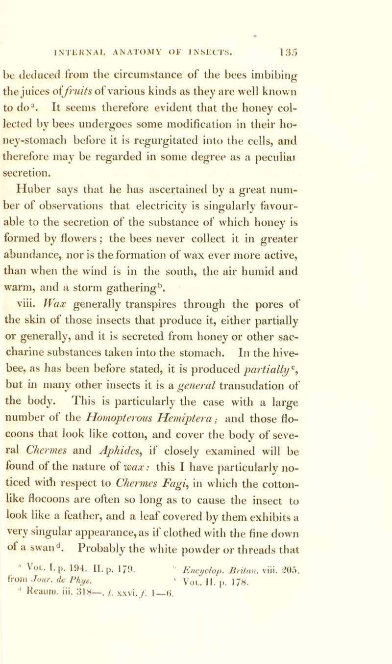 INTLUNAl, ANATOIVIV Ol’ INMXTS. 1 3,&gt; l)c (kcluced from the circumstance of tlie bees imbibing the juices of/iv^Vs of various kinds as they are well known to do^. It seems therefore evident that the honey col- lected bv bees underjjoes some modification in their ho- ney-stomach bei'ore it is regurgitated into the cells, and therefore may be regarded in some degree as a peculiai secretion. Huber says that he has ascertaineil by a great num- ber of observations that electricity is singularly favour- able to the secretion of the substance of which honey is formed bv fiowers; the bees never collect it in itreater abundance, nor is the formation of wax ever more active, than when the wind is in the south, the air humid and warm, and a storm gathering*^. viii. ffax’ generally transpires through the pores ol’ the skin of those insects that produce it, either partially or generally, and it is secreted from honey or othei* sac- charine substances taken into the stomach. In the hive- bee. as has been before stated, it is produced partially'^, but in manv other insects it is a {general transudation of the body. This is particularly the case with a large number of the Homopterous Hemiptera; and those flo- coons that look like cotton, and cover the botl}’ of seve- ral Chermes and Aphides, if closely examined will be found of the nature of ’wax; this I have particularly no- ticed with respect to Chernies Fagi, in which the cotton- like flocoons are often so long as to cause the insect to look like a feather, and a leaf covered by them exhibits a very singular appearance,as il clothed with the fine down of a swan**. Probably the white powder or threads that \ OL. I. p. 1!)4. II. ]p.t. J’JncycIo/). lirilan. viii. '..Jda. from Jour, dc '• v'yi.. )|. p, ]Jh. ' Hcauiii. iii. HIH—. /. x.wi./. I H.