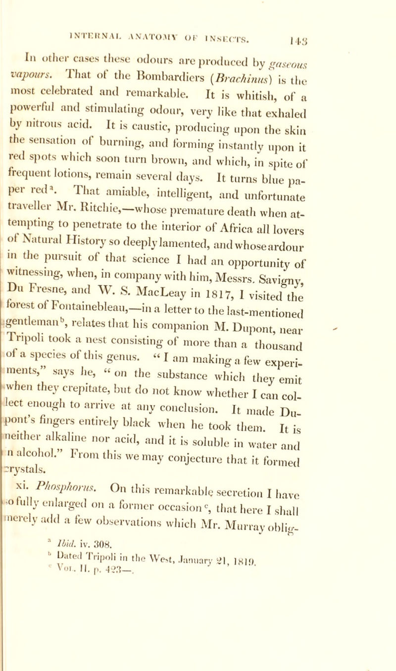 I N'l intNAI. AN ATOMY or INsl’CTS. I l.,‘i III Other cases these odours are produced by vapours. That of the Bombardiers {Brachmu.^ is the most celebrated and remarkable. It is whitish, of a powerful and stimulating odour, very like that exhaled by nitrous acid.^ It is caustic, producing upon the skin the sensation ol burning, and forming instantly upon it red spots which soon turn brown, and which, in spite of frequent lotions, remain several days. It turns blue pa- per red». That amiable, intelligent, and unfortunate traveller Mr. Ritchie,—whose premature death when at- tempting to penetrate to the interior of Africa all lovers of Natural History so deeply lamented, and whose ardour in the pursuit of that science I had an opportunity of witnessing, when, in company with him, Messrs. Savigny, Du Fresne, and W. S. MacLeay in 1817, I visited the forest of Fontainebleau,-i.i a letter to the last-mentioned gentleman'’, relates that his companion M. Dupont, near Tripoli took a nest consisting of more than a thousand of a species of this genus. “ I am making a few experi- ments, says he, » on the substance wliich they emit when they crepitate, but do not know whether I can col lect enough to arrive at any conclusion. It made Du pout’s fingers entirely black when he took them R is neither alkaline nor acid, and it is soluble in w-ater and n alcohol.” From this we may conjecture that it formed rrys XI P/insphorus. On this remarkable secretion I have fully enlarged on a former occasion % that here I shall merely add a few observations which Mr. Murray obi!&lt;,•- ^ Ibid. iv. .‘108. '■ Dated 'I'lipoli in the WeM, .January ill 1«1&lt;)
