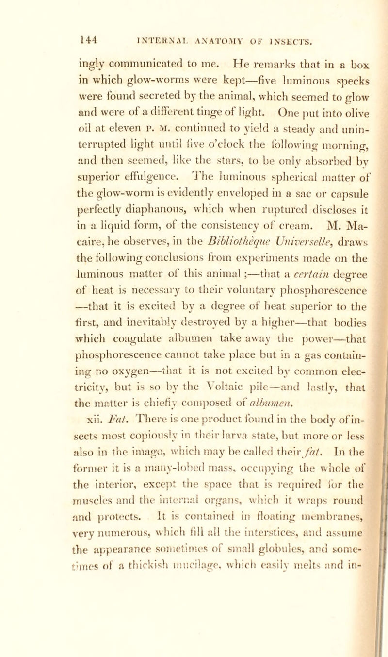 ingly communicated to me. He remarks that in a box in which glow-worms were kept—five luminous specks were fbuiid secreted by the animal, which seemed to glow and were of a different tinge ol light. One put into olive oil at eleven p. m. continued to yield a steady and unin- terrupted light until five o’clock the following morning, and then seemed, like the stars, to be onlv absorbed bv superior effiilgence. 'J’he luminous spherical matter of the glow-worm is evidently envclojjetl in a sac or capsule perfectly diaphanous, which when ruptured discloses it in a licjuid form, of the consistency of cream. M. Ma- caire, he observes, in the Bibliothcque Universelle, draws the following conclusions from experiments made on the luminous matter of this animal ;—that a certain degree of heat is necessary to their voluntary piiosphorescence —that it is excited by a ilegree of lieat superior to the first, and inevitably destroyed by a higher—that bodies which coagulate albumen take away the power—that phosphorescence cannot take place but in a gas contain- ing no oxygen—that it is not excited by common elec- tricity, but is so by the \’oltaic j)ile—anti lastly, that the matter is chiefly coui]iosed oi albumen. xii. Fat. There, is one product ibuud in the body of in- sects most copiously in thcir larva stale, but more or less also in the imago, which may be called their /«/. In the former it is a manv-lohed mass, occunving the whole of the interior, except the space that is retpiired lt)r the imisch'S and the internal organs, which it wraps rouiul jind jnotects. It is contained in floating membranes, very numerous, which fill iill the interstices, and assume tlie appearance sometimes of small globules, and sonie- thnes of a thickish mucilage, which easily melts and iti-