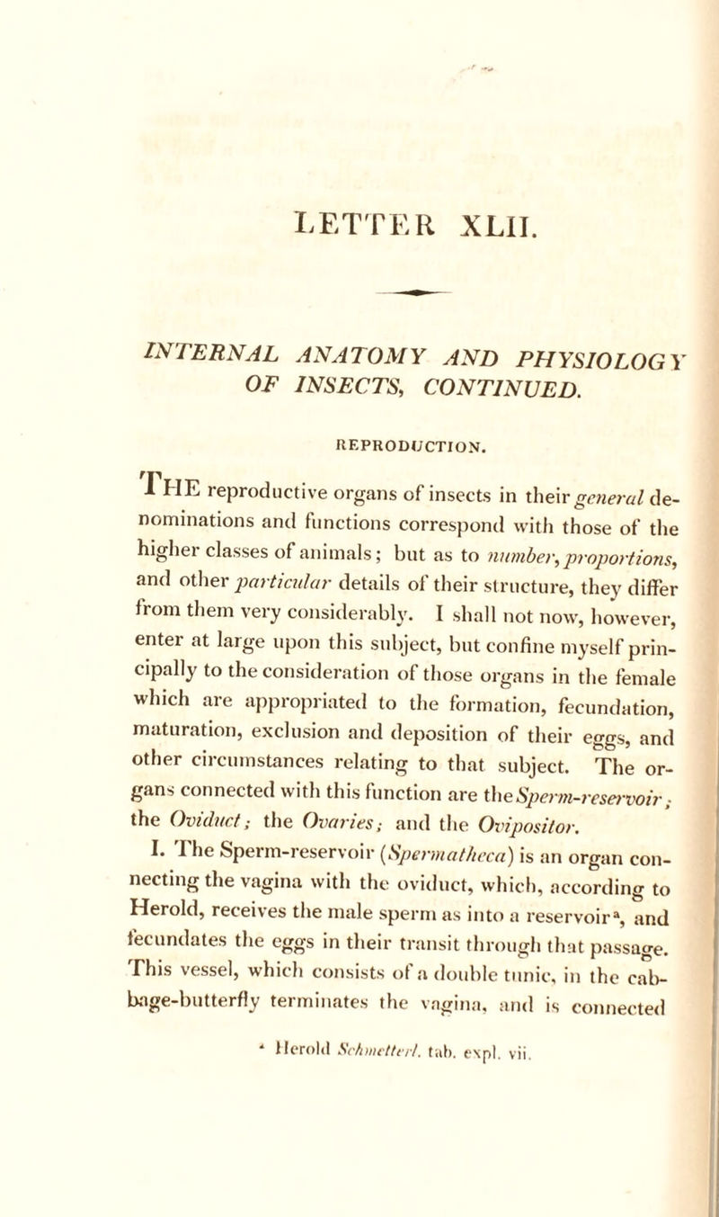 LETTER XLII. INTERNAL ANATOMY AND PHYSIOLOGY OF INSECTS, CONTINUED. HEPRODUCTION. The reproductive orgaiis of insects in their general de- nominations and functions correspond with those of the higher classes of animals; but as to number, projjortions, and other particular details of their structure, they differ from them very considerably, I shall not now, however, enter at large upon this subject, but confine myself prin- cipally to the consideration of those organs in the female which are appropriated to the formation, fecundation, maturation, exclusion and deposition of their eggs, and other circumstances relating to that subject. The or- gans connected with this function are Sperm-reservoir; the Oviduct; the Ovaries; and the Ovipositor. I. I he Sperm-reservoir (^Spermathcca') is an organ con- necting the vagina with the oviduct, which, according to Herold, receives the male sperm as into a reservoir% and fecundates the eggs in their transit through that passage. This vessel, which consists of a double tunic, in the calv b»ige-butterfly terminates the vagina, and is connected