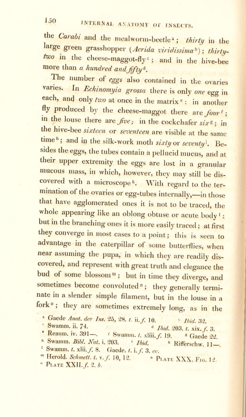 ^ ANAIO.My Oi JNstcrS. the Carabi and the niealworni-beetle^*; thirty in the large green grasshopper {Acrida viridissima^ ')thirly- t'wo in the cheese-maggot-fly and in the hive-bee more than a hundred andjifty'^. The number of eggs also contained in the ovaries vanes. In Echinomyia grossa there is only one egg in each, and only tico at once in the matrix : in another fly produced by the cheese-maggot there ax e four ^ in the louse there are fve; in the cockchafer six^- in the hive-bee sixteen or seventeen are visible at the same time*’; and in the silk-work moth sixty ox seventif. Be- sides the eggs, the tubes contain a pellucid mucus, and at their upper extremity the eggs are lost in a granular mucous mass, in which, however, they may still be dis- covered with a microscope‘s. ^Vith ‘regard to the ter- mination of the ovaries or egg-tubes internally,—in those that have agglomerated ones it is not to be traced, the whole appearing like an oblong obtuse or acute body ‘ : but in the branching ones it is more easily traced ; at first they converge in most cases to a jioint; this is seen to advantage in the caterpillar of some butterflies, when near assuming the pupa, in which they are readily dis- covered, and represent with great truth mul elegance the bud of some blossom'”; but in time they diverge, and sometimes become convoluted  ; they generally termi- nate in a slender simple filament, but in the louse in a fork®; they are sometimes extremely long, as in the “ Gaecle Annt. dev Ins. 2b, 28. t. ii. f. lo. '■ u,id ' Swamm. ii. 74. ‘ . ^&gt;03. /. .Kix./. 3. Reaum. iv. .‘WI—. f Swamm. t. xliii./. 19. s Qaede 22. » Swamm. Bibt. h^al. i. 20;5. ' Ibid. “ Rifterschw. 11-1. ' Swamm. t. xlii. /; 8. Gacdc. /. \.f. ;3. cc. Berold. Schmett. 1. v. /'. 10, 12.  Pi.ati; XXX Fig H  Plate XXII./. 2.b.