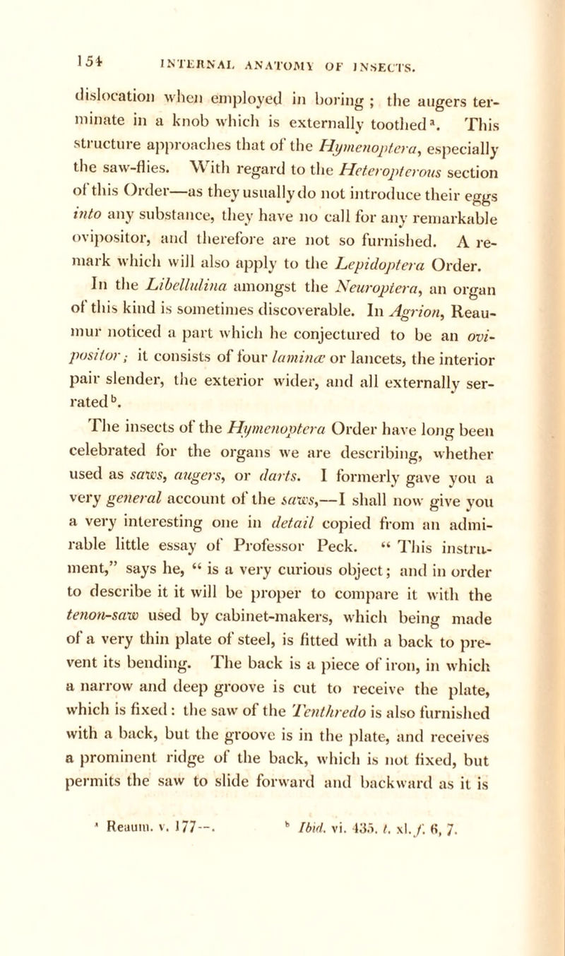 15i dislocation when employed in boring ; the augers ter- minate in a knob which is externally toothed®. This stiuctuie approaches that of the tiyuienopteva^ especially the saw-flies. W ith regard to the Hctcvopicvoxis section of this Order—as they usually do not introduce their eggs into any substance, they have no call for any remarkable ovipositor, and therefore are not so furnished. A re- mark which will also apply to the Lepidoptera Order. In the Lihelhdina amongst the Neuropiera, an organ ot this kind is sometimes discoverable. In Agrion, Reau- mur noticed a part which he conjectured to be an ovi- positor; it consists of four lamincc or lancets, the interior pair slender, the exterior w'ider, and all externally ser- rated The insects of the Hijxncnoptera Order have long been celebrated for the organs we are descril^ing, vvhether used as saws, augex's, or dax'ts. I formerly gave you a very genex-al account of the saws,—I shall now give you a very interesting one in detail copied from an admi- rable little essay of Professor Peck. “ This instru- ment,” says he, “ is a very curious object; and in order to describe it it will be proper to compare it with the tenoxi-saw used by cabinet-makers, which being made of a very thin plate of steel, is fitted with a back to pre- vent its bending. Ihe back is a piece of iron, in which a narrow and deep groove is cut to receive the plate, which is fixed : the saw of the Texxthredo is also furnished with a back, but the groove is in the plate, and receives a prominent ridge of the back, which is not fixed, but permits the saw to slide forward and backward as it is