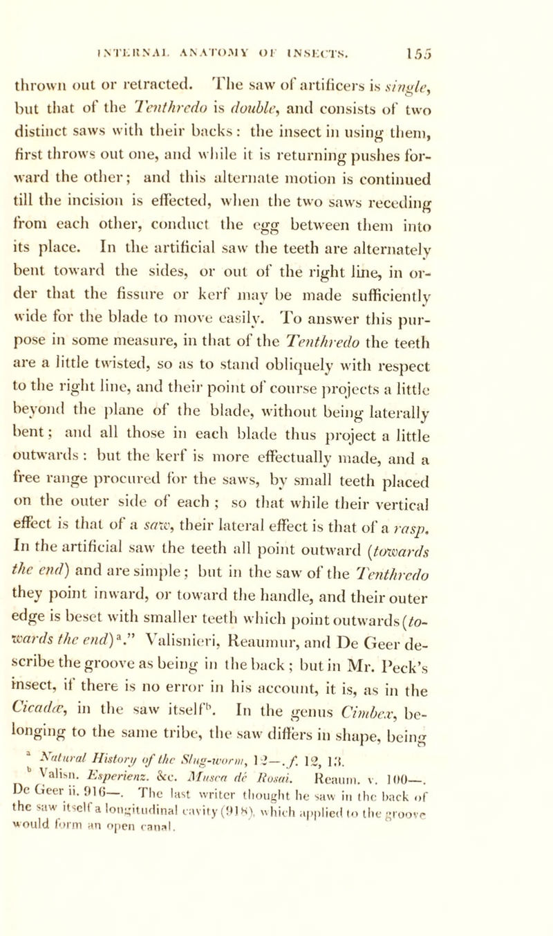 thrown out or retracted. The saw of artificers is s/ fiale, hut that of the Tcnthrcdo is double^ and consists of two distinct saws with their backs: the insect in using them, first throws out one, and while it is returning puslies for- ward the other; and this alternate motion is continued till the incision is effected, when the two saws receding from each other, conduct the egg between them into its place. In the artificial saw the teeth are alternately bent toward the sides, or out of the right line, in or- der that the fissure or kerf may be made sufficientlv wide for the blade to move easily. To answer this pur- pose in some measure, in that of the Tenthredo the teeth are a little twisted, so as to stand obliquely with respect to the right line, and their point of course projects a little beyond the plane of the blade, without being laterally bent; and all those in each blade thus project a little outwards : but the kerf is more effectually made, and a free range procured for the saws, by small teeth placed on the outer side of each ; so that while their vertical effect is that of a sr/tc, their lateral effect is that of a rasp. In the artificial saw the teeth all point outward [toxmrds the end) and are simple; but in the saw of the Tenthredo they point inward, or toward the handle, and their outer edge is beset with smaller teeth which point outwards (to- xiiards the end)^:' Valisnieri, Reaumur, and De Geer de- scribe the groove as being in the back ; but in Mr. Peck’s insect, it there is no error in his account, it is, as in the Cicadtv, in the saw itself'’. In the genus Cimbex, be- longing to the same tribe, the saw diflers in shape, being ” Natural Histort/ of the Slug-wonii, 1-3—.12, 1,'t. Vahsii. Esperienz. he. Musrn dc RusoL Reaum. v. 100—. Dc Geer 11. 016—. The last writer tliouglit he saw in tlic hack of the saw' Itself a loiigitiKlinal cavity (Olsy ,,hieh applied to tlie groove Houlci iorni an ojicn (*anr^l.