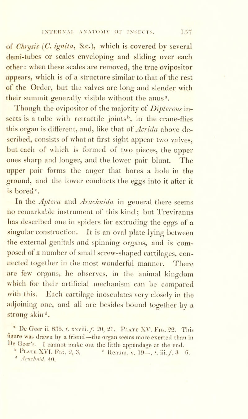 ivri'.KN u w vi'oMV or icis. of C/irj/sis {('. ignita, ^c.), which is covered by several demi-tubes or scales enveloping and sliding over each other: when these scales are removed, the true ovipositor appears, which is of a structure similar to that of the rest of the Order, but the valves are long and slender with their summit ivenerallv visible without the anus^. O « Though the ovipositor of the majoritv of DijHerous in- sects is a tube with retractile joints'’, in the crane-flies this organ is ddlerent, and, like that An-id a above de- scribed, consists of what at first sight appear two valves, but each of which is formed of two jtieces, the upper ones sharp anti longer, and the lower pair blunt. The upper ])air forms the auger that bores a hole in the ground, and the lower conducts the eggs into it after it is bored‘s. In the Aptera and Arachnida in general there seems no remarkable instrument of this kind; but Treviranus has described one in spiders for extruding the eggs of a singular construction. It is an oval plate lying between the external genitals and spinning organs, and is com- posed of a number of small screw-shajied cartilages, con- nected together in die most wonderful manner. There are few organs, he observes, in the animal kingdom which for their artificial mechanism can be compared with this. Each cartilage inosculates very closely in the adjoining one, and all aie besides bound together by a strong skill''. * De Geer ii. H..!. f. xwiii. /'. ‘^0, 51. Pi.a.tf, XV. Fig. 55. Tliis fiiture was drawn by a friend—tlieoryaii seems more exerted tlian in be (jeer’s. I cannot make out the little a[)peiulaize at the end. '■ Fi.ate XVI. h'lG. 5, d. Iteaiim. v. 1!)—. /. iii. /'. d (5. Arnrhn'iil. tO.