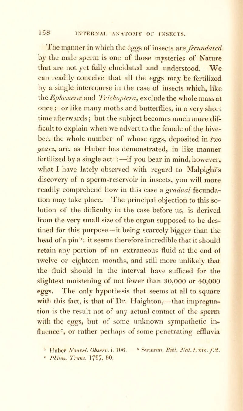 15S IXTF.RN'Al. AN'A'l'OMV OF IXSF.CTS, riie manner in which the eggs of insects axe feamdated by the male sperm is one of those mysteries of Nature that are not yet fully elucidated and understood. We can readily conceive that all the eggs may be fertilized by a single intercourse in the case of insects which, like the Ephemerte and Trichoplera, exclude the whole mass at once ; or like many moths and butterflies, in a very short time afterwards; but the subject becomes much more diJ- flcult to explain when we advert to the female of the hive- bee, the whole number of whose eggs, deposited in t~doo years, are, as Huber has demonstrated, in like manner fertilized by a single act“:—if you bear in mind, however, what I have lately observed with regard to Malpighi’s discovery of a sperm-reservoir in insects, you will more readily comprehend how in this case a gradual fecunda- tion may take place. The principal objection to this so- lution of the difficulty in the case before us, is derived from the very small size of the organ supposed to be des- tined for this purpose— it being scarcely bigger than the head of a pin*’: it seems therefore incredible that it should retain any portion of an extraneous fluid at the end of twelve or eighteen months, and still more unlikely that the fluid should in the interval have sufficed for the slightest moistening of not fewer than 30,000 or 40,000 eggs. The only hypothesis that seems at all to square wdth this fact, is that of Dr, I laighton,—that impregna- tion is the result not of any actual contact ol' the sperm with the eggs, but ol’ some unknown sympathetic in- fluence'’, or rather perhaps of some penetrating effluvia  Huber h'nuveL Obnerr. i lOt!. '' Swuiniri. liih/. Xnt. t.\h. f.'i. ‘ /‘/liloi. Tram. 1797. 90,