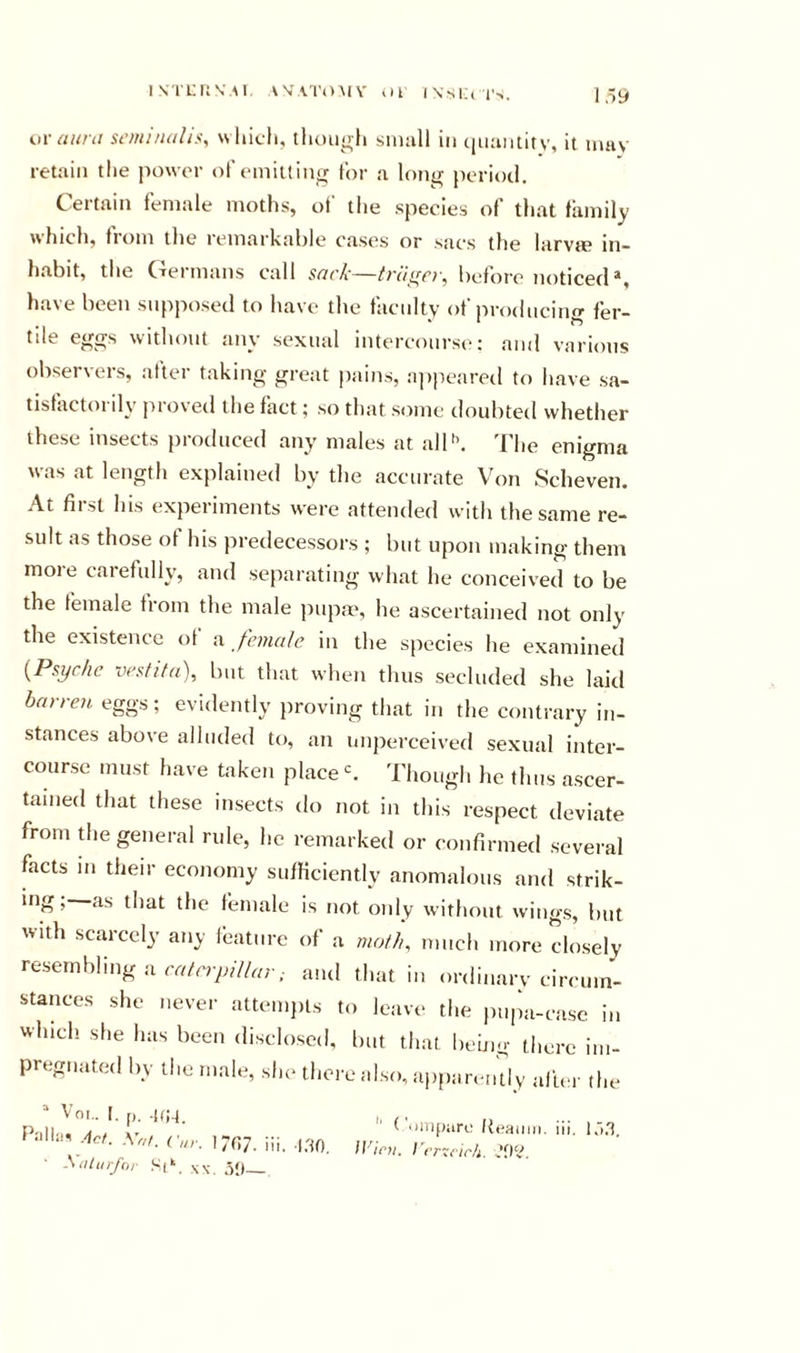 uv aurit st'/ui/uiliSy wliicli, though siiiull in (|u;iiititv, it inav retain the power of emitting for a long jieriotl. Certain female moths, of the species of that family which, fiom the remarkahle cases or sacs the larvte in- hahit, the C^eimans call stit'/c—hefore noticed*, have been supposed to have the faculty of producin&lt;r fer- tile eggs without any sexual intercourse: and various observers, after taking great pains, ajipeared to have sa- tislactoi dy pio\ed the fact; so that some doubted whether these insects pioduced any males at alP'. I'he enigma was at length explained by the accurate Von Scheven. At first his experiments were attended with the same re- sult as those of his predecessors ; but upon making them moie carefully, and separating what he conceived to be the female from the male pupm, he ascertained not only the existence of female in tlie species he examined {Psyche vesfifa), but that when thus secluded she laid barren eggs; evidently jiroving that in the contrary in- stances above alluded to, an imperceived sexual inter- course must have taken place Though he thus ascer- tained that these insects do not in this respect deviate from the general rule, he remarked or confirmed several facts in their economy sufficiently anomalous and strik- igi—diat the female is not only without wings, but with scarcely any Ibature of a molh, much more closely resembling a and that in ordinarv circum- stances she never attemjiis to leave the pupa-case in which she has been disclosed, but that being there im- pregnated by the male, she there also, ajiparently alba- the “ VOI.. I. M. .[(JJ , , , P'lll'i. /Ill’’ 'Jinparc Keaniji. iii. ‘ Acf. Cur. 1707. iii. .i.'io, /(/,&gt;„ I'rmir/i. JOV. -Siitiirfor Sp. w