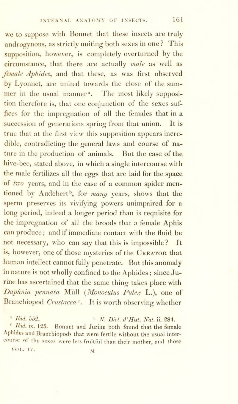 rNTF.KN'Al, AN A I'oMV OF J N’SIX'I'S. IGl we to sujiposo with Bonnet that those insects are truly aiulroQvnous, as strictly uniting both sexes in one? This supjtosition, however, is coinjtletely overturnetl by the circumstance, that there are actually male as well as female Aphides, and that these, as was first observed bv Lvonnet, are united towards the close of the sum- iner in the usual mannerb The most likely supposi- tion therefore is, that one conjunction of the sexes suf- fices for the impregnation of all the females that in a succession of generations spring from that union. It is true that at the first view this supposition appears incre- dible, contradictin&lt;r the general laws and course of na- ture in the production of animals. But the case of the hive-bee, stated above, in which a single intercourse with the male fertilizes all the eggs that are laid for the space of heo years, and in the case of a common spider men- tioned by Audebert^, for many years, shows that the sperm preserves its vivifying powers unimpaired for a long period, indeed a longer period than is recjuisite for the impregnation of all the broods that a female Aphis can produce; and if immediate contact with the fluid be not necessary, who can say that this is impossible ? It is, however, one of those mysteries of the Creator that human intellect cannot fully penetrate. But this anomaly in nature is not wholly confined to the Aphides; since Ju- rine has ascerUiined that the same thing takes place with Daphnia pennata Mull {Monocidus Pnlex L.), one of Branchiopod Crastaeea'^. It is worth observing whether ' Ihxd. hh2. .V. Did. d'Hist. Hat. ii. 284. Ibid. ix. 12o. Bonnet and Jurine both found that the female Aphides and Branchiopods that were fertile without the usual inter- course f)r the sexes were lo«s fruitful than their mother, and those