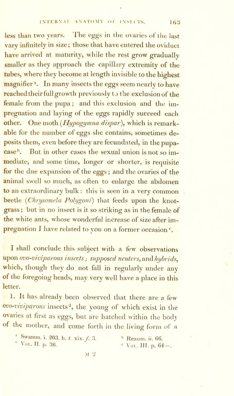 iNi'i:i(\ \i \\ \i'&lt;i\n ui ivsi( Is. less llian two years. 'I'lie eggs in llie ovaries of the last vary inliiiitcly in size; those that have entered the oviduct have arrived at maturity, while the rest grow gradually smaller as they approach the capillary extremity of the tubes, where they become at length invisible to the highest magnifier^. In many insects the eggs seem nearly to have reached their full growth jireviously to the exclusion of the female from the pupa; and this exclusion and the im- pregnation and laying of the eggs rapidly succeed each other. One moth {Hypogymna dispar), which is remark- able for the number of eggs she contains, sometimes de- posits them, even before they are fecundated, in the pupa- case^. But in other cases the sexual union is not so im- mediate, and some time, longer or shorter, is requisite for the due expansion of the eggs; and the ovaries of the animal swell so much, as often to enlarge the abdomen to an extraordinary bulk: this is seen in a very common beetle {Chrysmnela Polygoni) that feeds upon the knot- grass ; but in no insect is it so striking as in the female of the white ants, whose wonderful increase of size after im- pregnation I have related to you on a former occasion‘d. I shall conclude this subject with a few observations upon ovo-viviparoas insects; supposed neuters,amXhyhrids, w’hich, though they do not fall in regularly under any of the foregoing heads, may very w’ell have a place in this letter. 1. It has already been observed that there are a few ovo-xnviparous insects'^, the young of which exist in the ovaries at first as eggs, but are hatched within the body of the mother, and come forth iu the liviiK) finni of a O ’ Swamin. i. 20.3. b. t. xix./. 3. &gt;' Reaiirn. ii. OG.