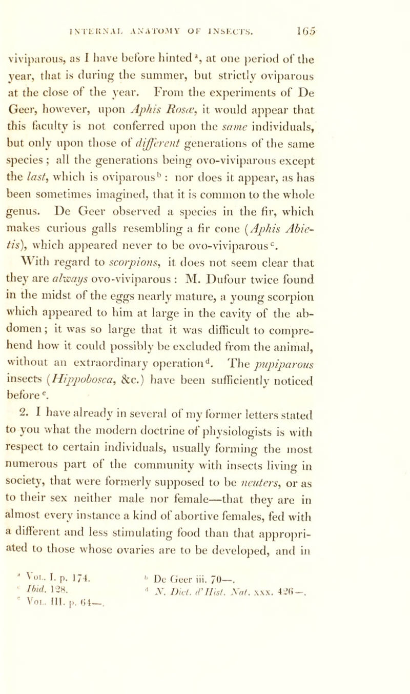 INIIUN.VI, ANAIU.MV OI INSKCI'S. I6:j viviparous, as 1 have before hinted^, at one period of the year, that is during tlie summer, but strictly ovij)arous at the close of the year. From the experiments of De Geei', Iiowever, upon Aphis Ros&lt;c, it woukl appear that this faculty is not conferred upon the same individuals, but only upon those of different generations of the same species ; all the generations being ovo-vivij)arous except the last, which is oviparous*^: nor does it appear, as has been sometimes imagined, that it is common to the whole genus. De Geer observed a s{)ecies in the hr, which makes curious galls resembling a hr cone {Aphis Abie- tis), which appeared never to be ovo-viviparous‘^. ^\'ith regard to scorpions, it does not seem clear that they are al-jcaps ovo-viviparous : M. Dufour twice found in the midst of the eggs nearly mature, a young scorpion which a})peared to him at large in the cavity of the ab- domen ; it was so large that it was difficult to compre- hend how it could possibly be excluded from the animal, without an extraordinary ojieration'*. The pupiparous insects {Hippobosca, &amp;c.) have been sufficiently noticed before 2. I have already in several ol‘my former letters stated to you what the modern doctrine of physiologists is wath respect to certain individuals, usually forming the most numerous part of the community w ith insects living in society, that were formerly supposed to be neuters, or as to their sex neither male nor female—that they are in almost every instance a kind of abortive females, fed with a different and less stimulating food than that apjiropri- ated to those whose ovaries are to be develoj)ed, and in ■■ Voi.. I. p. 174. • Ibid. 12H. Voi 111. p, ct—, '' I)c fieer iii. 7&lt;t—•