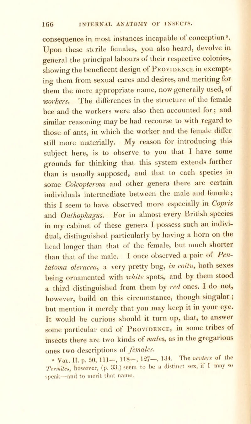 consequence in n'’ost instances incapal)le ol conception*. Upon these sterile leinales, you also lieartl, devolve in general the princq)al labours of their respective colonies, showing the beneficent design of Providence in exempt- ing them from sexual cares and desires, and meriting for them the more appropriate name, now generally used, ot xmrkers. The differences in the structure of the female bee and the workers were also then accounted for; and similar reasoning may be had recourse to with regard to those of ants, in which the worker and the female differ still more materially. My reason for introducing this subject here, is to observe to you that I have some grounds for thinking that this system extends further than is usually supposed, and that to each species in some Coleopterous and other genera there are certain individuids intermediate between the male and female; this I seem to have observed more especially in Copris and Onthophagus. For in almost every British species in my cabinet of these genera I possess such an indivi- dual, distinguished particularly by liaving a horn on the liead longer than that of the female, but much shorter than that of the male. I once observed a pair of Pen- tatoma oleracea^ a very pretty bug, in coitu, both sexes beiirn ornamented vvith xi'hite spots, and by them stood a third distinguished from them by red ones. I do not, iiowever, build on this circumstance, though singulai ; but mention it merely that you may keep it in your eye. It would be curious should it turn up, that, to answei some particular end of Providence, in some tribes of insects there are two kiiuis of mates, as in the gregarious ones two descriptions o\' jhnates. “ VoL. II. p. 50, 111—, 118-, 1537— l^l-l. I'hc ncuterii of the Trrwilm, however, (p. ;!:&gt;.) seciii to he ii (h-^tuKt -^ex, il I in.'i.V 'peak—and to merit that name.