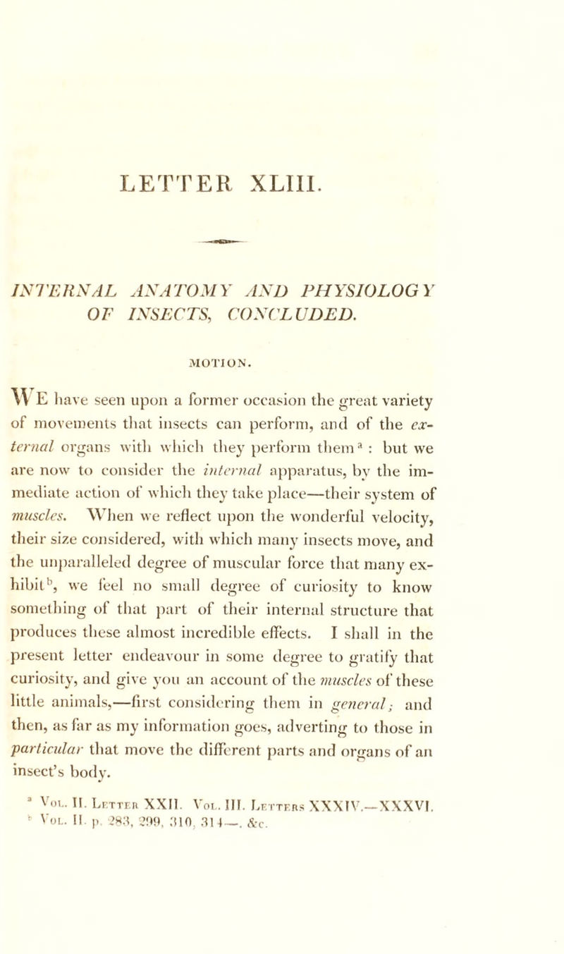LETTER XLIll. jyiTJtXAL AXATOMY ylND PHYSIOLOGY OF IySECTS, CONCLUDED. MOTION. M E liave seen upon a former occasion the great variety of movements that insects can perform, and of the ex- ternal organs with wliicli they perforin them * : but we are now to consider the internal apparatus, bv the im- mediate action of which they take place—their system of muscles. Wlien we reflect upon tlie wonderful velocity, their size considered, with which many insects move, and the unjiaralleled degree of muscular force that many ex- hibit*’, we i’eel no small degree of curiosity to know something of that jiart of their internal structure that produces these almost incredible effects. I shall in the present letter endeavour in some degree to gratify that curiosity, and give you an account of the muscles of these little animals,—first considering them in general; and then, as far as my information goes, adverting to those in particular that move the different parts and organs of an insect’s bodv. ® VoE. II. LfTTF-R XXII. Voi , III. Lf.ttf.rs XXXIV.—XXXVI,