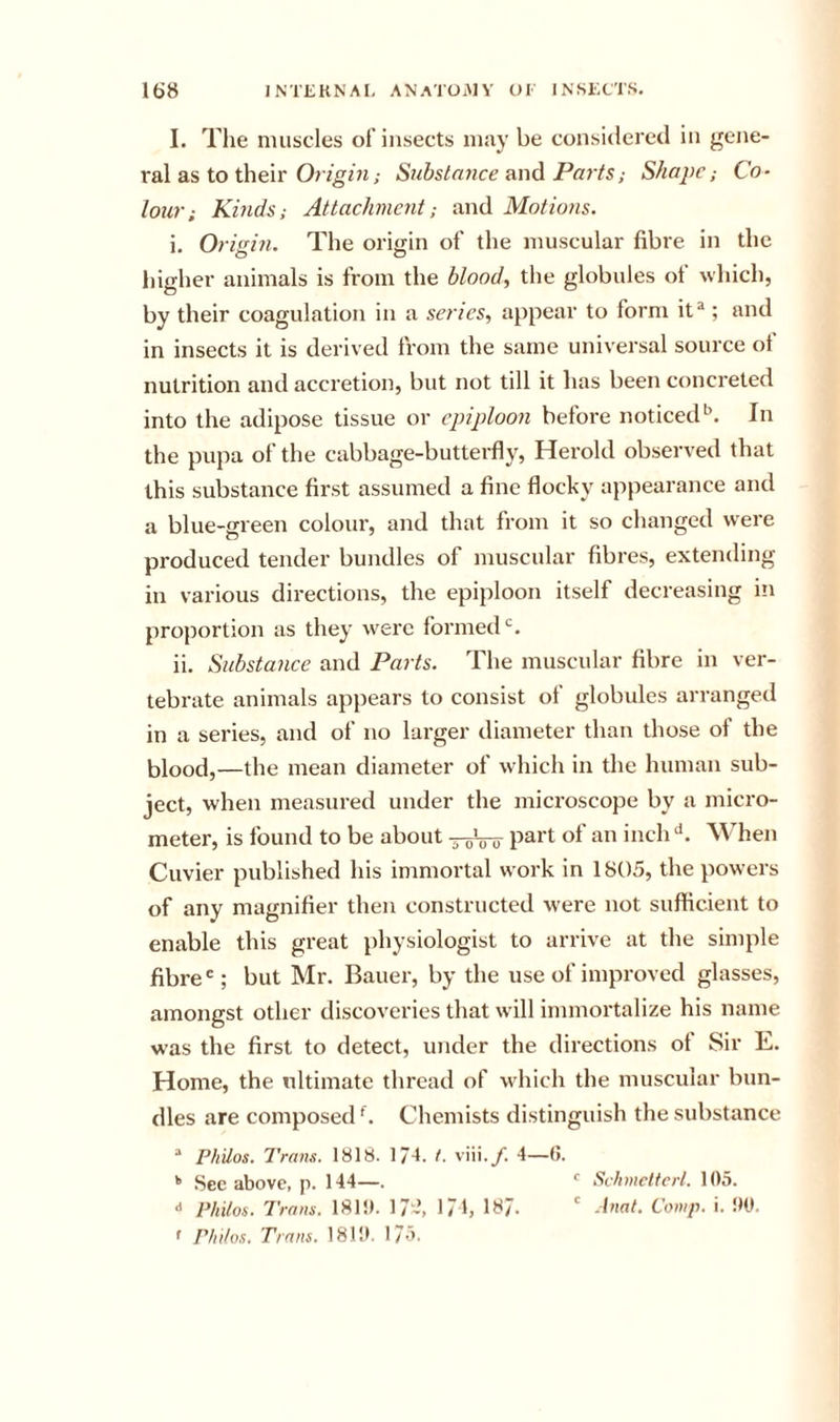 I. The muscles of insects may be considered in gene- ral as to their ; Siihslaiice unA Parts; Shape; Co- lour; Kinds; Attachment; and Motions. i. Origin. The origin of the muscular fibre in the liigher animals is from the blood, the globules of which, by their coagulation in a series, appear to form it^; and in insects it is derived from the same universal source of nutrition and accretion, but not till it has been concreted into the adipose tissue or epiploon before noticed*^. In the pupa of the cabbage-butterfly, Herold observed that this substance first assumed a fine flocky appearance and a blue-green colour, and that from it so changed were produced tender bundles of muscular fibres, extending in various directions, the epiploon itself decreasing in proportion as they were formed ii. Substance and Parts. The muscular fibre in ver- tebrate animals appears to consist of globules arranged in a series, and of no larger diameter than those of the blood,—the mean diameter of which in the human sub- ject, when measured under the microscope by a micro- meter, is found to be about part of an inch When Cuvier published his immortal work in 1805, the powers of any magnifier then constructed were not sufficient to enable this great physiologist to arrive at the simple fibre'; but Mr. Bauer, by the use of improved glasses, amongst other discoveries that will immortalize his name was the first to detect, under the directions of Sir E. Home, the nltimate thread of which the muscular bun- dles are composed^. Chemists distinguish the substance “ Philos. Trans, 1818. 1/4. t. viii.y. 4—G. See above, p. 144—. ' Schmcttcrl. 105. •* Philos. Trans. 181!). 17-, 17h 187. ' Comp. i. !)0, * Philos. Trans. 1810. 175.