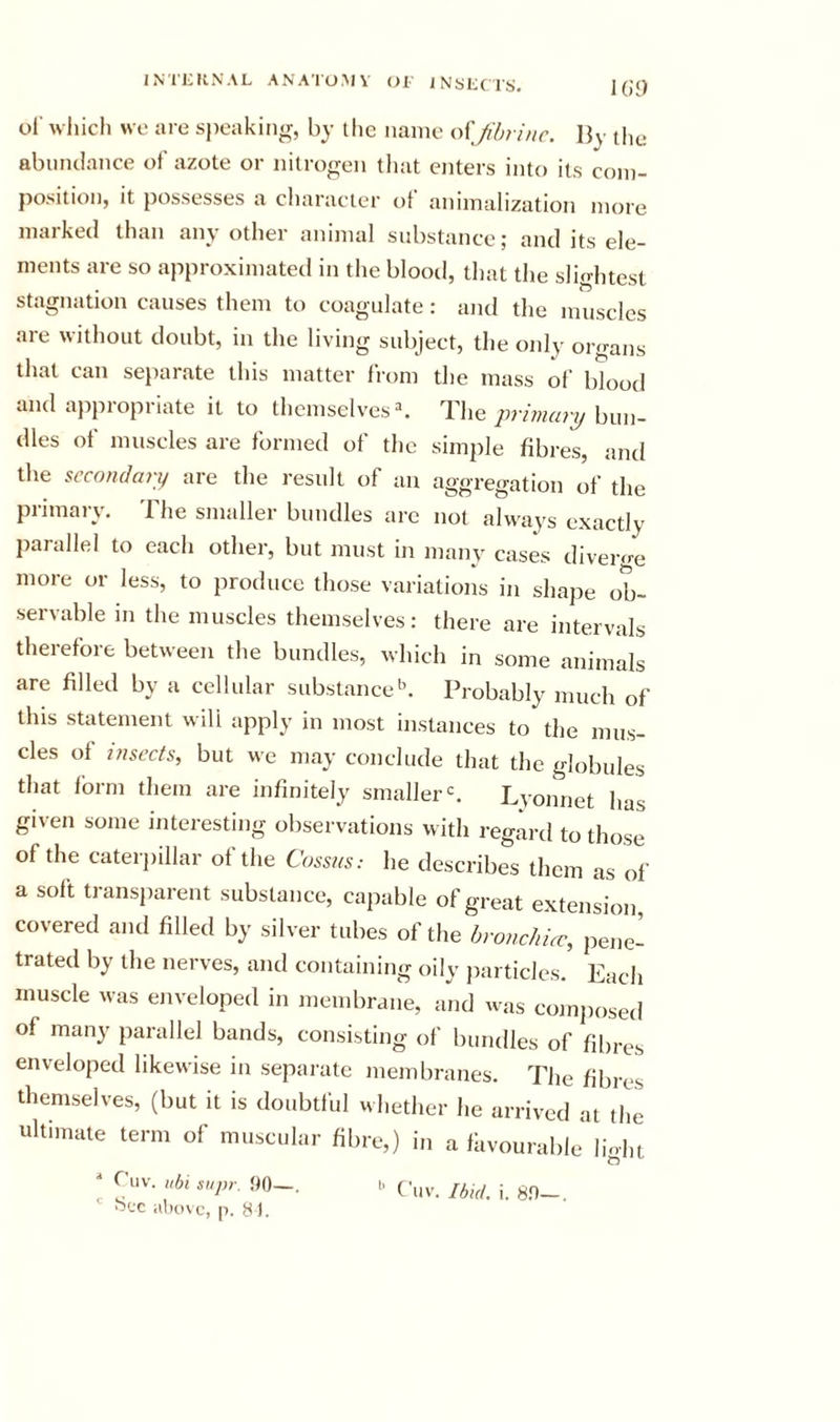 IG9 ol' which we are s})eaking, by the name ofJibrinc. By tlu; abundance of azote or nitrogen that enters into its com- position, it possesses a character of animalization more marked than any other animal substance; and its ele- ments are so approximated in the blooil, tliat the slightest stagnation causes them to coagulate: and the muscles are without doubt, in the living subject, the only organs that can separate this matter from the mass of blood and appropriate it to themselves ^ The primary bun- dles of muscles are formed of the simple fibres, and the secondary are the result of an aggregation of the primary. The smaller bundles are not always exactly parallel to each other, but must in many cases diverge more or less, to produce those variations in shape ob- senable in the muscles themselves: there are intervals therefore between the bundles, which in some animals are filled by a cellular substance'’. Probably much of this statement will apply in most instances to the mus- cles of insects, but we may conclude that the globules that form them are infinitely smaller =. Lyonnet has given some interesting observations with regard to those of the caterpillar of the Cossns: he describes them as of a soft transiiarent substance, capable of great extension covered and filled by silver tubes of the hronchUc, pene- trated by the nerves, and containing oily jiarticles. Each muscle was enveloped in membrane, and was composed of many parallel bands, consisting of bundles of fibres enveloped likewise in separate membranes. The fibres themselves, (but it is doubtful whether he arrived at the ultimate term of muscular fibre,) in a fiivouralilj light ^ Cuv. uhi supr. 90-. 1. Ciiv. Ibid. i. sn- ' fs-jc above, p, 8).