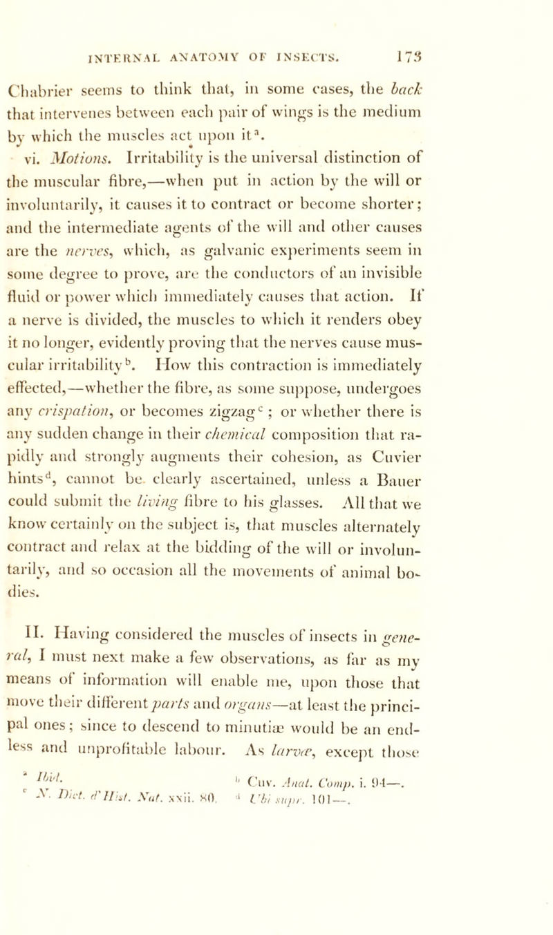 Cluibrier seems to think that, in some eases, the back that intervenes between each pair of wings is the medium by which tlie muscles act upon it^. vi. Motions. Irritability is the universal distinction of the muscular fibre,—when put in action by tlie will or involuntarily, it causes it to contract or become shorter; and the intermediate agents of the will and other causes are the nrnvs, which, as galvanic experiments seem in some degree to prove, are the conductors of an invisible fluid or nower which immediatelv causes that action. If i a nerve is divided, the muscles to which it renders obey it no longer, evidently proving that the nerves cause mus- cular irritability*’. How this contraction is immediately effected,—whether the fibre, as some suppose, undergoes any crispation, or becomes zigzag*’; or whether there is any sudden change in their chemical composition that ra- pidly and strongly augments their cohesion, as Cuvier hints'*, cannot be clearly ascertained, unless a Bauer could submit the living fibre to his glasses. All that we know certainly on the subject is, that muscles alternately contract and relax at the bidding of the will or involun- tarily, and so occasion all the movements of animal bo- dies. II. Having considered the muscles of insects in (sejic- ral, I must next make a few observations, as liir as my means of information will enable me, upon those that move their different parts and orga)is—at least the })rinci- pal ones; since to descend to minutim would be an end- less and unprofitable labour. As larvcC, excejit those ^ '' Ciiv. Anal. Com/), i. !M—. -V. Du-t. mil:,/. Xut. xsii. so, ‘ Vh; supr. !{)1—.