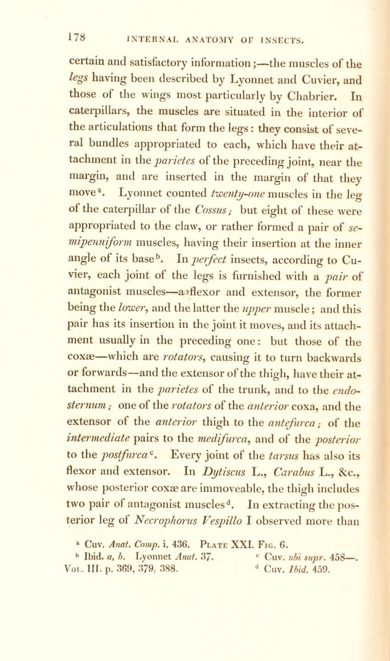 certain and satisfactory information;—the muscles of the legs having been described by Lyonnet and Cuvier, and those of the wings most particularly by Chabrier. In caterpillars, the muscles are situated in the interior of the articulations that form the legs : they consist of seve- ral bundles appropriated to each, which have their at- tachment in i\\Q j)arietes of the preceding joint, near the margin, and are inserted in the margin of that they move^. Lyonnet counted muscles in the leg of the caterpillar of the Cossus; but eight of these were appropriated to the claw, or rather formed a pair of sc~ mijpenniform muscles, having their insertion at the inner angle of its base*’. Yvijtcrfect insects, according to Cu- vier, each joint of the legs is furnished with a imir of antagonist muscles—aiflexor and extensor, the former being the lower, and the latter the upper muscle; and this pair has its insertion in the joint it moves, and its attach- ment usually in the preceding one: but those of the coxm—which are rotators, causing it to turn backwards or forwards—and the extensor of the thigli, have their at- tachment in the parietes of the trunk, and to the endo- sternuni; one of the rotators of the anterior coxa, and the extensor of the anterior thigh to the antejurca; of the intermediate pairs to the medifurca, and of the posterior to the postfurca'^. Every joint of the tarsus has also its flexor and extensor. In Dytiscus L., Carabus L., &amp;c., whose posterior coxae are immoveable, the thigh includes two pair of antagonist muscles'*. In extracting the pos- terior leg of Necropho7-us Vesjnllo I observed more than * Cuv. Anai. Comp. i. 436. Plate XXL Fig. 6. •’ Ibid, a, h. Lyonnet Anat. 37. Cuv. jibi .&lt;t&gt;ipr. 458—. Vor.. HI. p. 36!), 379, 388. ^ Cuv. Ibid. 459.