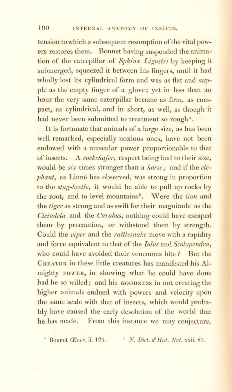 tension to which a subsequent resumption of tlie vital pow- ers restores them. Bonnet having suspended the anima- tion of the caterpillar of Sphinx Lignstri by keeping it submerged, squeezed it between his fingers, until it had wholly lost its cylindrical form and was as flat and sup- ple as the empty finger of a glove; yet in less than an hour the very same caterpillar became as firm, as com- pact, as cylindrical, and in short, as well, as though it had never been submitted to treatment so roimh*. o It is fortunate that animals of a large size, as has been well remarked, especially noxious ones, have not been endowed with a muscular power proportionable to that of insects. A cockchafer^ respect being had to their size, would be six times stronger than a horse; and if the ele- phant, as Linne has observed, was strong in proportion to the stag-beetle, it would be able to pidl up rocks by the root, and to level mountains*’. Were the lion and the tiger as strong and as swift for their magnitude as the Cicindela and the Carabus, nothing could have escaped them by precaution, or withstood them by strength. Could the viper and the rattlesnake move with a rapidity and force equivalent to that of the lulus and Scolopendra, who could have avoided their venemous bite ? But the Creator in these little creatures has manifested his Al- mighty I’OWER, in showing what he could have done had he so willed; and his goodness in not creating the higher animals endued with powers and velocity upon the same scale with that of insects, which would proba- bly have caused the early desolation of the world that he has made. From this instance we may conjecture, Bonnet CEuvr. ii. 134. N. Diet. d’Hisi. Xrif. xxii. 81.