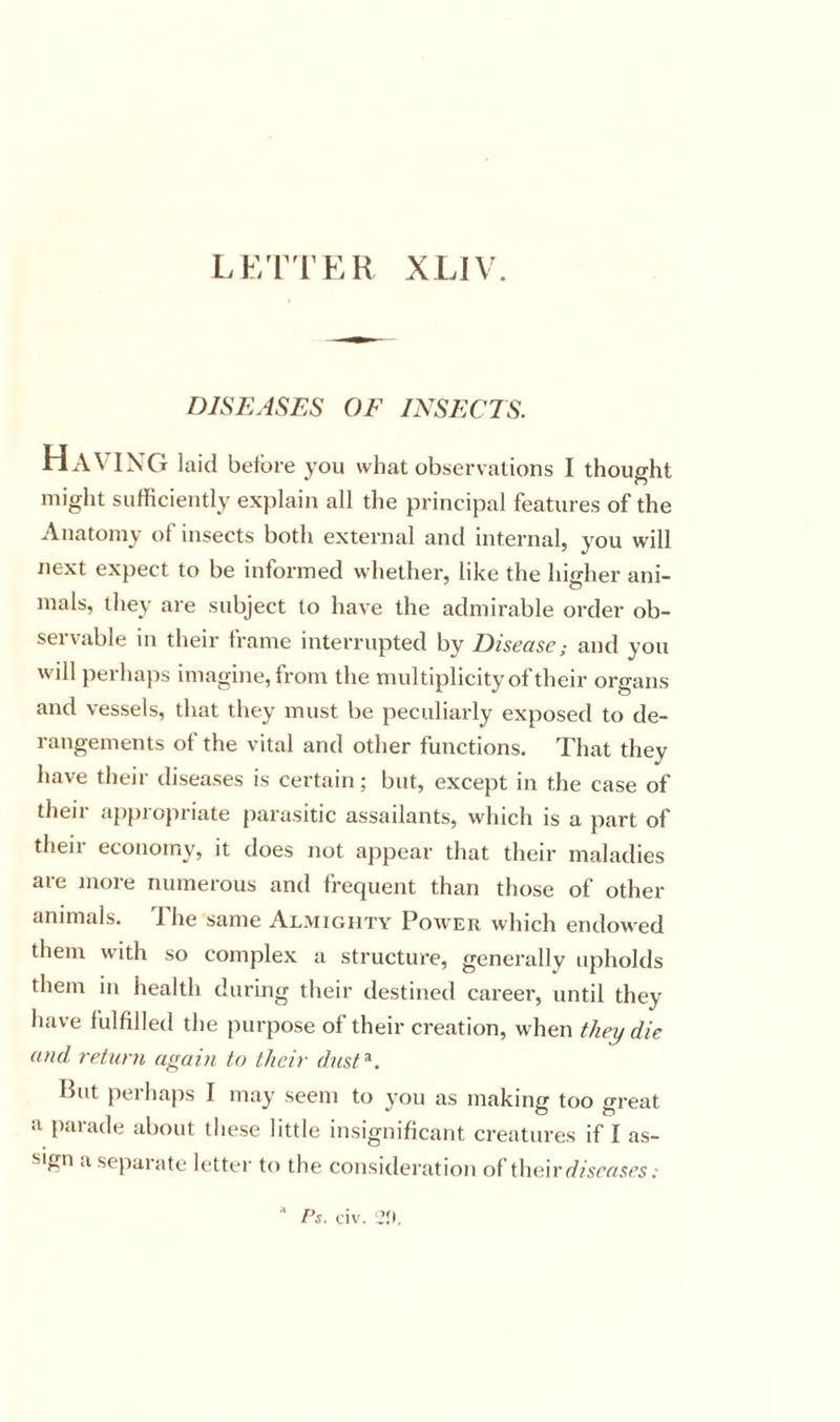LF/n’ER XLJV. DISEASES OF INSECTS. HaVIN’G laid before you what observations I thought might sufficiently explain all the principal features of the Anatomy of insects both external and internal, you will next expect to be informed whether, like the hio-her ani- mals, they are subject to have the admirable order ob- servable in their frame interrupted by Disease; and you will perhaps imagine, from the multiplicity of their organs and vessels, that they must be peculiarly exposed to de- rangements of the vital and other functions. That they have their diseases is certain; but, except in the case of their appropriate parasitic assailants, which is a part of their economy, it does not appear that their maladies are more numerous and frequent than those of other animals. The same Almighty Power which endowed them with so complex a structure, generally upholds them in health during their destined career, until they have fulfilled the purpose of their creation, when they die and return again to their dust^. But perhaps I may seem to you as making too great a parade about these little insignificant creatures if I as- sign a separate letter to the consideration of their d/iw/.fcs.' ■* Ps. civ. ?;&gt;.