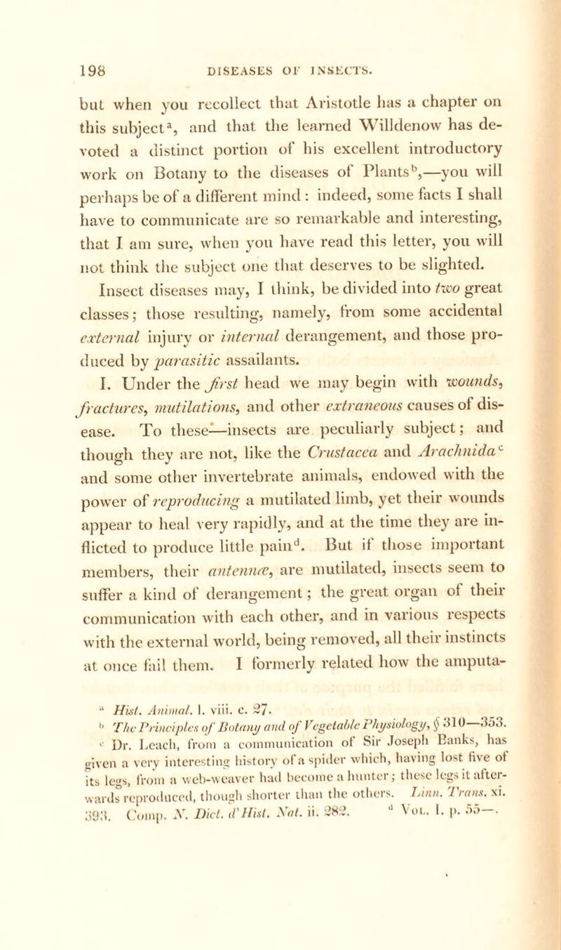 but when you recollect that Aristotle has a chapter on this subject^, and that the learned Willdenow has de- voted a distinct portion of his excellent introductory work on Botany to the diseases of Plants*’,—you will perhaps be of a different mind : indeed, some facts 1 shall have to communicate are so remarkable and interesting, that I am sure, when you have read this letter, you will not think the subject one that deserves to be slighted. Insect diseases may, I think, be divided into tivo great classes; those resulting, namely, from some accidental external injury or interlud derangement, and those pro- duced hy parasitic assailants. I. Under the Jirst head we may begin with twunds, fractures, mutilations, and other extraneous causes of dis- ease. To these—insects lu-e peculiarly subject; and thomdi they are not, like the Crustacea and jlrachnida'^ and some other invertebrate animals, endowed with the power oCrep7'oducing a mutilated limb, yet their wounds appear to heal very rapidly, and at the time they are in- flicted to produce little pain^*. But it those important members, their antoince, are mutilated, insects seem to suffer a kind of derangement; the great organ ot their communication with each other, and in various respects with the external world, being removed, all their instincts at once fail them. I formerly related how the amputa- “ HisL Animal. 1. viii. c. -J. The Principles of Uotnnp and of Vegetable Physiology, § 810—353. '■ Dr. Lcacli, from a coinmuiiicatioii ot Sir .Joseph Banks, has given a very interesting liistory of a si)iiler which, having lost five of its legs, li'oin a web-weaver had become a hunter; these legs it after- wards reproduced, though shorter than the others. Tnnn. Trans, xi. 3‘J3. Comp. .V. Diet. d'Jtist. Xal. ii. -’82. Vol. 1. p. 55-.