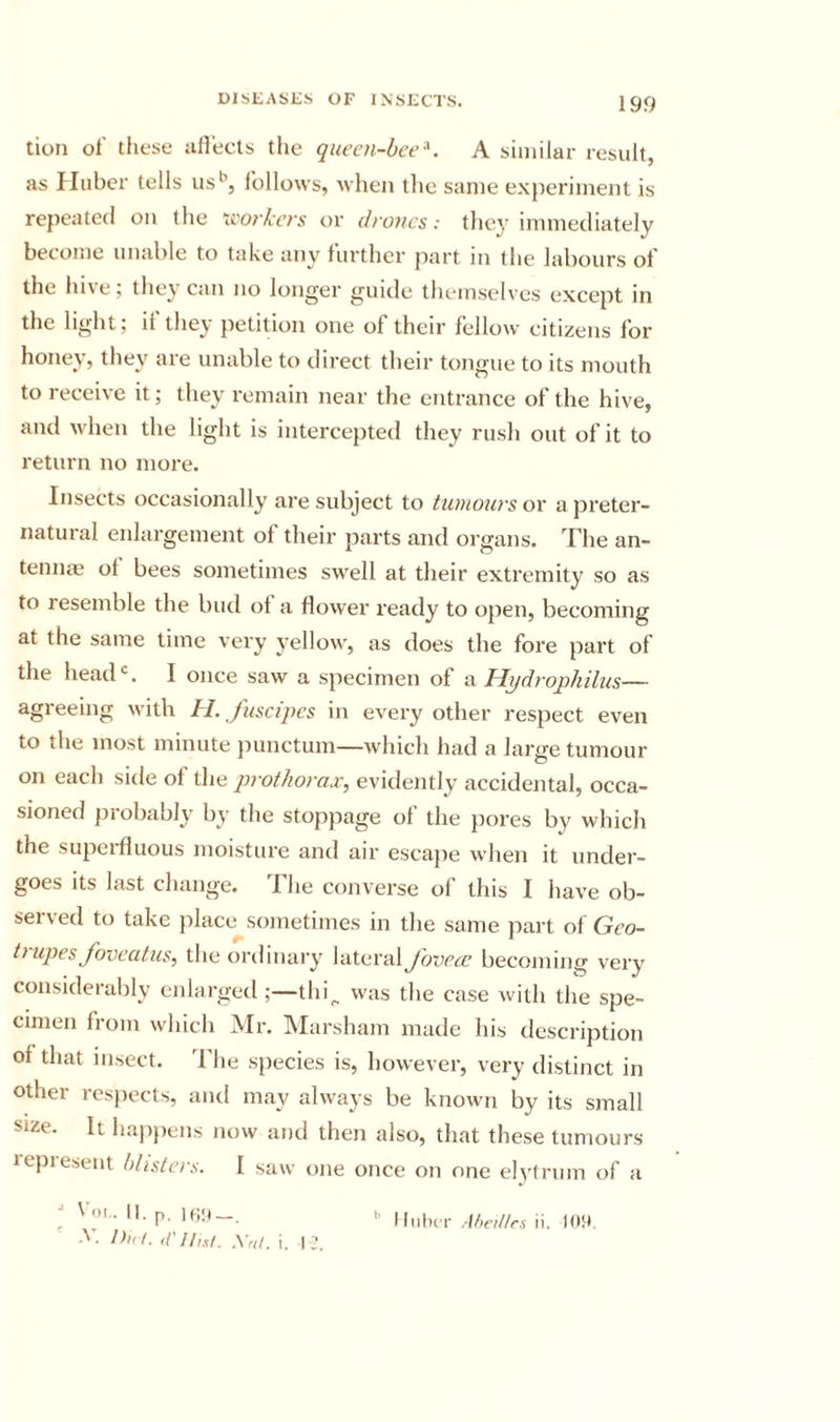 tion ol' these aH'ecls the queen-bee^. A similar result as Huber tells us’’, follows, when tlie same experiment is repeated on the \^'o^^kcrs or drones: tliey immediately become unable to take any further part in the labours of the hi\e, they can no longer guide themselves except in the light; if they petition one of their fellow citizens for honey, they are unable to direct their tongue to its mouth to receive it; they remain near the entrance of the hive, and when the light is intercepted they rusli out of it to return no more. Insects occasionally are subject to tumours or a preter- natural enlargement of their parts and organs. The an- tennae ol bees sometimes swell at tlieir extremity so as to resemble the bud ol a flower ready to open, becoming at the same time very j'ellow, as does the fore part of the head'=. I once saw a specimen of vl Hydrophibis— agreeing with H. Juscipcs in every other respect even to the most minute punctum—which had a large tumour on each side of the prothorax, evidently accidental, occa- sioned {irobably by the stoppage of the jiores by which the supeifluous moisture and air escape when it under- goes its last change. The converse of this I have ob- seived to take place sometimes in the same part of Gco- t) upes Joveatus, the ordinary lateral J'ovea; becoming very considerably enlarged ;—thi^ was the case with the spe- cimen from which Mr. Marsham made his description of that insect. The species is, however, very distinct in other resjiects, and may always be known by its small size. It happens now and then also, that these tumours lepreseut blisters. I saw one once on one elytrum of a ■* V'. II. p. It;:)—. *’ MiiIkt .-ttn’i/trs ii. 10!)