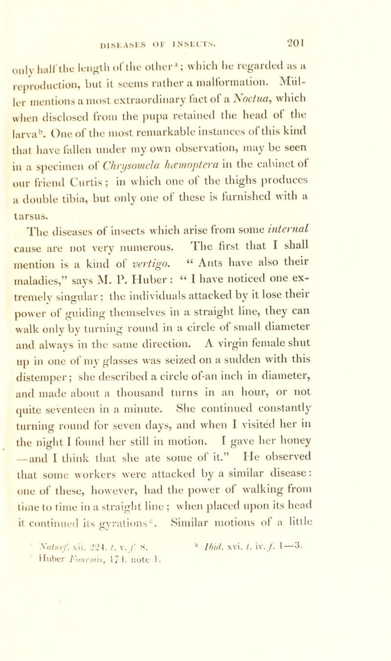 DlSl.ASKS &lt;)1 INSIAIN. only fuiH'llie Ic-iioth dI'iIic oilier''; which he regarded as a reprodiietioii, Iml il seems rather a malt'ormalion. Mul- ler mentions a most extraordinary fact of a Koctua, which when disclosed from the pu[ia retained the head of the larva'’. One of the most remarkable instances of this kind that have fallen under my own observation, may be seen in a specimen of Chn/somcla lucmoplera in the cabinet of our friend Curtis; in which one ol’ the thighs })roduces a double tibia, but onl}' one ot these is lurnished with a tarsus. The diseases of insects which arise from some micrnul cause are not very numerous. The first that I shall mention is a kind ot vertigo. “ Ants have also their maladies,” says M. P. Huber: “ I have noticed one ex- tremelv singular ; the individuals attacked by it lose theii power of guiding themselves in a straight line, they can walk only by turning round in a circle of small diameter and always in the same direction. A virgin female shut Ilf) in one ot luv glasses was seized on a sudden with this distemper; she described a circle of-an inch in diameter, and made about a thousand turns in an hour, or not quite seventeen in a minute. She continued constantly turning round for seven days, and when I visited her in the night I found her still in motion. I gave her honey — and I think that she ate some ot it.” He observed that some workers were attacked by a similar disease: one of these, however, had the power of walking from lime to time in a straight line ; when placed upon its head it continued its uvralionsSimilar motions of a little Xriliuf. \ii. .’Jt. /. V. /■ S, lluher r'ii!ir)iiix, 17 I. iiutc 1. xvi. I. i\ . /. t—’i’