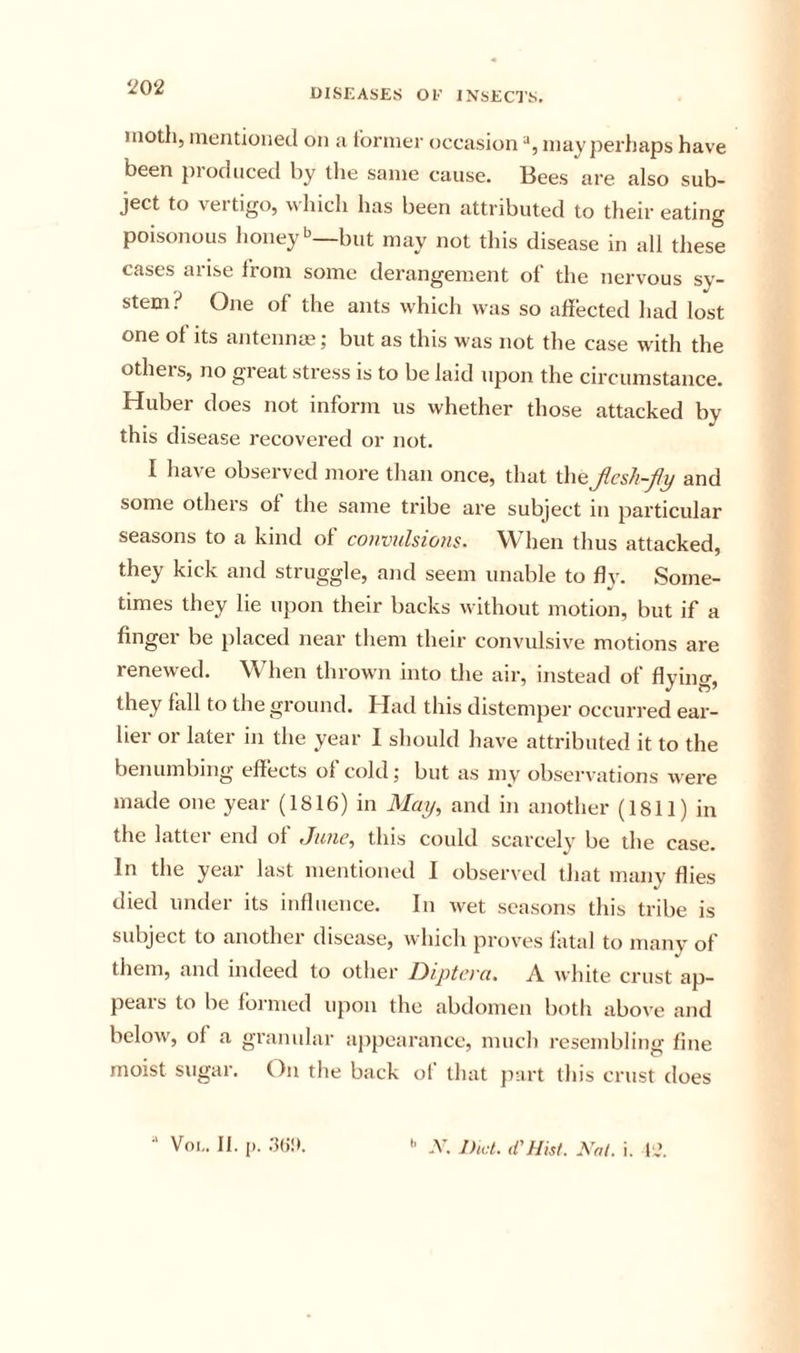 moth, mentioned on a former occasion mayperhaps have been produced by tlie same cause. Bees are also sub- ject to vertigo, which has been attributed to their eating poisonous lioney'^—but may not this disease in all these cases arise from some derangement of the nervous sy- stem? One of the ants which was so afiected had lost one of its antennas; but as this was not the case with the others, no great stress is to be laid upon the circumstance. Huber does not inform us whether those attacked by this disease recovered or not. I have observed more than once, that thejicsh-fy and some others of the same tribe are subject in particular seasons to a kind of convulsions. When thus attacked, they kick and struggle, and seem unable to fly. Some- times they lie upon their backs without motion, but if a finger be placed near them their convulsive motions are renewed. When thrown into the air, instead of flying, they fall to the ground. Had this distemper occurred ear- lier or later in the year I should have attributed it to the benumbing effects ol cold; but as mv observations were made one year (1816) in May, and in another (1811) in the latter end of June, this could scarcely be the case. In the year last mentioned I observed that many flies died under its influence. In Avet seasons this tribe is subject to another disease, which proves latal to many of them, and indeed to other Dipteva. A white crust ap- pears to be foi nied upon the abdomen both above and below, of a granular ajipearance, much resembling fine moist sugar. On the back of that part this crust does ■' Voi,. II. [). .‘Ki!*. '' -V. Diet, d'Hist. Nat. i. I',’.