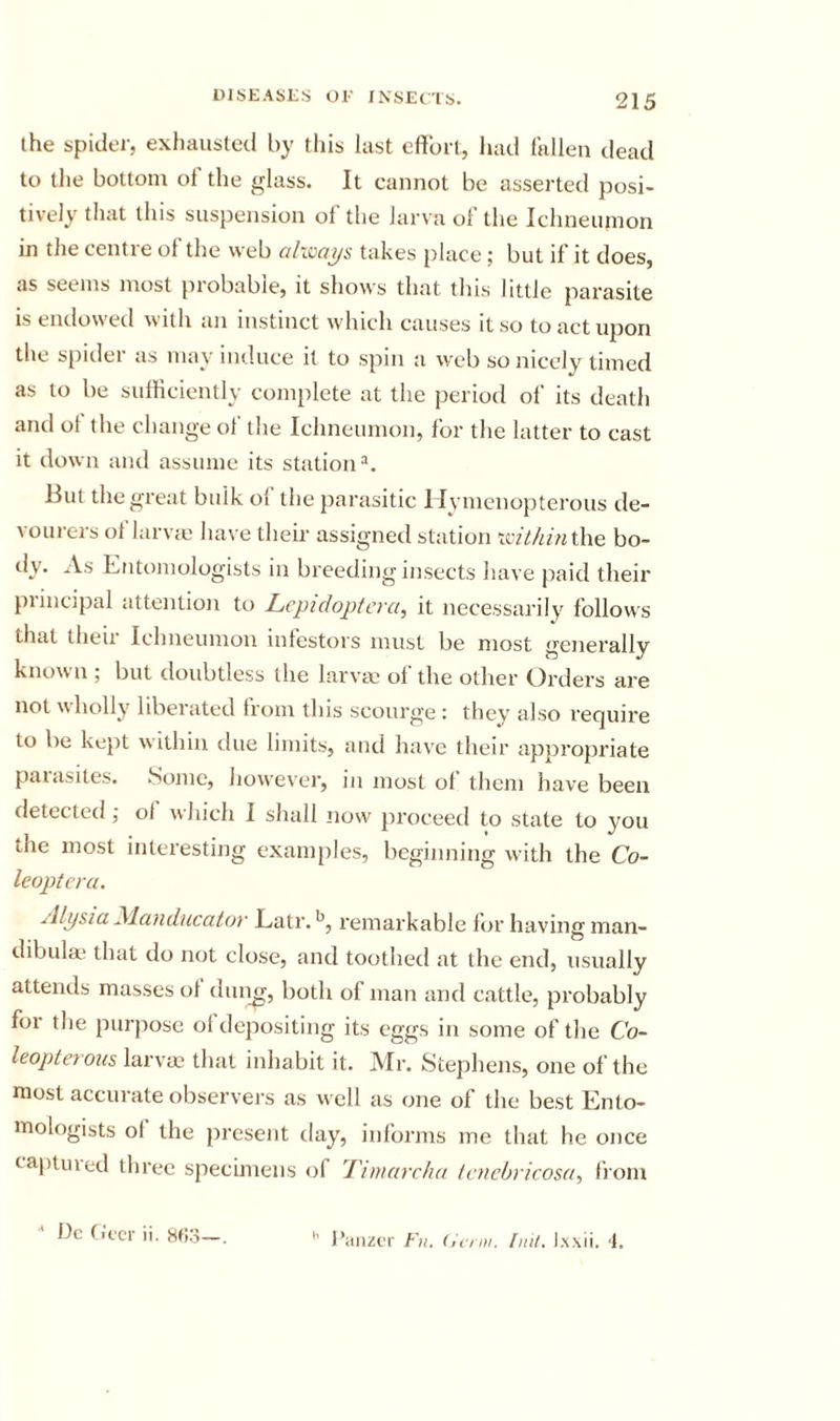the spicier, exhausted by tliis last cftbrl, had fallen dead to the bottom ot the glass. It cannot be asserted posi- tively that this suspension of the larva of the Ichneumon in the centre of the web ahcays takes place; but if it does, as seems most probable, it shows that this little parasite is endowed with an instinct which causes it so to act upon the spider as may induce it to spin a web so nicely timed as to be sulHciently complete at the period of its death and ot the change of the Ichneumon, for the latter to cast it down and assume its station But the great bulk of the parasitic Ilymcnopterous de- vourers of larvie have their assigned station &gt;xithin\\\e bo- dy. As Entomologists in bi'eeding insects have paid their piincipal attention to Lcpidoptcvci, it necessarily follows that theii Ichneumon intestors must be most generally known ; but doubtless the larvao of the other Orders are not whcdly liberated horn this scourge: they also require to be kept within due limits, and have their appropriate paiasites. Some, however, in most ol them have been detected; ol which I shall now proceed to state to you the most interesting examples, beginning with the Co- leopteru. Alysia yLanducator Latr. remarkable lor having man- dibulm that do not close, and toothed at the end, usually attends masses ol dun^, both of man and cattle, probably for the purpose ol depositing its eggs in some of the Co- leopterous larvae that inhabit it. Mr. Stephens, one of the most accurate observers as well as one of the best Ento- mologists of the present day, informs me that he once captuied three specimens of Tunarcha tcncbricosa, from •' Dc ficcT ii. Xfio—. I’aiizcr Fh. (icnn. Fill, l.xxii. &lt;1.