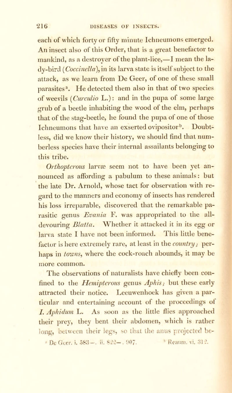 each of which forty or fifty minute Ichneumons emerged. An insect also of this Order, that is a great benefactor to mankind, as a destroyer of the plant-lice,—I mean the la- dy-bird {Coccinclla\ in its larva state is itself subject to the attack, as we learn from De Geer, of one of these small parasites®. He detected them also in that of two species of weevils [Curculio L.): and in the pupa of some large grub of a beetle inhabiting the wood of the elm, perhaps that of the stag-beetle, he found the pupa of one of those Ichneumons that have an exserted ovipositor*’. Doubt- less, did we know their history, we should find that num- berless species have their internal assailants belonging to this tribe. Orthoptcrotis larvae seem not to have been yet an- nounced as affording a pabulum to these animals: but the late Dr. Arnold, whose tact for observation with re- gal'd to the manners and economy of insects has rendered his loss irreparable, discovered that the remarkable pa- rasitic genus Evania F. was appropriated to the all- devouring Blatta. Whether it attacked it in its egg or larva state I have not been informed. This little bene- factor is here extremely rare, at least in the country per- haps in to-iVns, where the cock-roach abounds, it may be more common. The observations of naturalists have chiefly been con- fined to the Hemipterous genus Aphis; but these early attracted their notice. Leeuwenhoek has given a par- ticular and entertaining account of the proceedings of /. Aphidum L. As soon as the little flies approached their prey, they bent their abdomen, which is rather Jong, between their legs, so that tiie anus projected be- Dc O'ecr. i. —. ii. . !)07, ’ ftcauni, \i. •'!] ?.